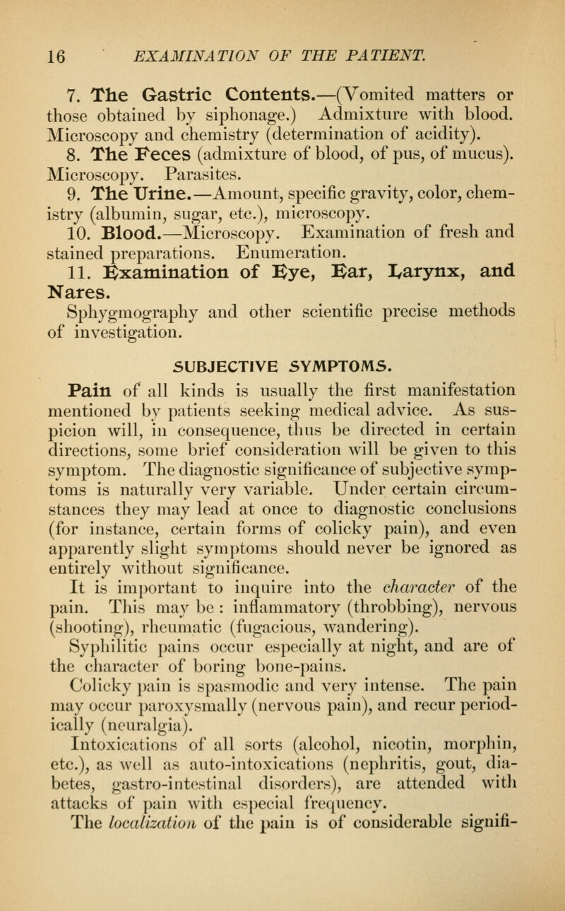 7. The Gastric Contents.—(Vomited matters or those obtained by siphonage.) Admixture with blood. Microscopy and chemistry (determination of acidity). 8. The Feces (admixture of blood, of pus, of mucus). Microscopy. Parasites. 9. The Urine.—Amount, specific gravity, color, chem- istry (albumin, sugar, etc.), microscopy. 10. Blood.—Microscopy. Examination of fresh and stained preparations. Enumeration. 11. l^xamination of Bye, Bar, I^arynx, and Nares. Sphygmography and other scientific precise methods of investigation. SUBJECTIVE SYMPTOMS. Pain of all kinds is usually the first manifestation mentioned by patients seeking medical advice. As sus- picion will, in consequence, thus be directed in certain directions, some brief consideration will be given to this symptom. The diagnostic significance of subjective symp- toms is naturally very variable. Under certain circum- stances they may lead at once to diagnostic conclusions (for instance, certain forms of colicky pain), and even apparently slight symptoms should never be ignored as entirely without significance. It is important to inquire into the character of the pain. This may be : inflammatory (throbbing), nervous (shooting), rheumatic (fugacious, wandering). Syphilitic pains occur especially at night, and are of the character of boring bone-pains. Colicky ])ain is spasmodic and very intense. The pain may occur paroxysmally (nervous pain), and recur period- ically (neuralgia). Intoxications of all sorts (alcohol, nicotin, morphin, etc.), as well as auto-intoxications (nephritis, gout, dia- betes, gastro-intestinal disorders), are attended with attacks of pain with especial frequency. The localization of the pain is of considerable signifi-