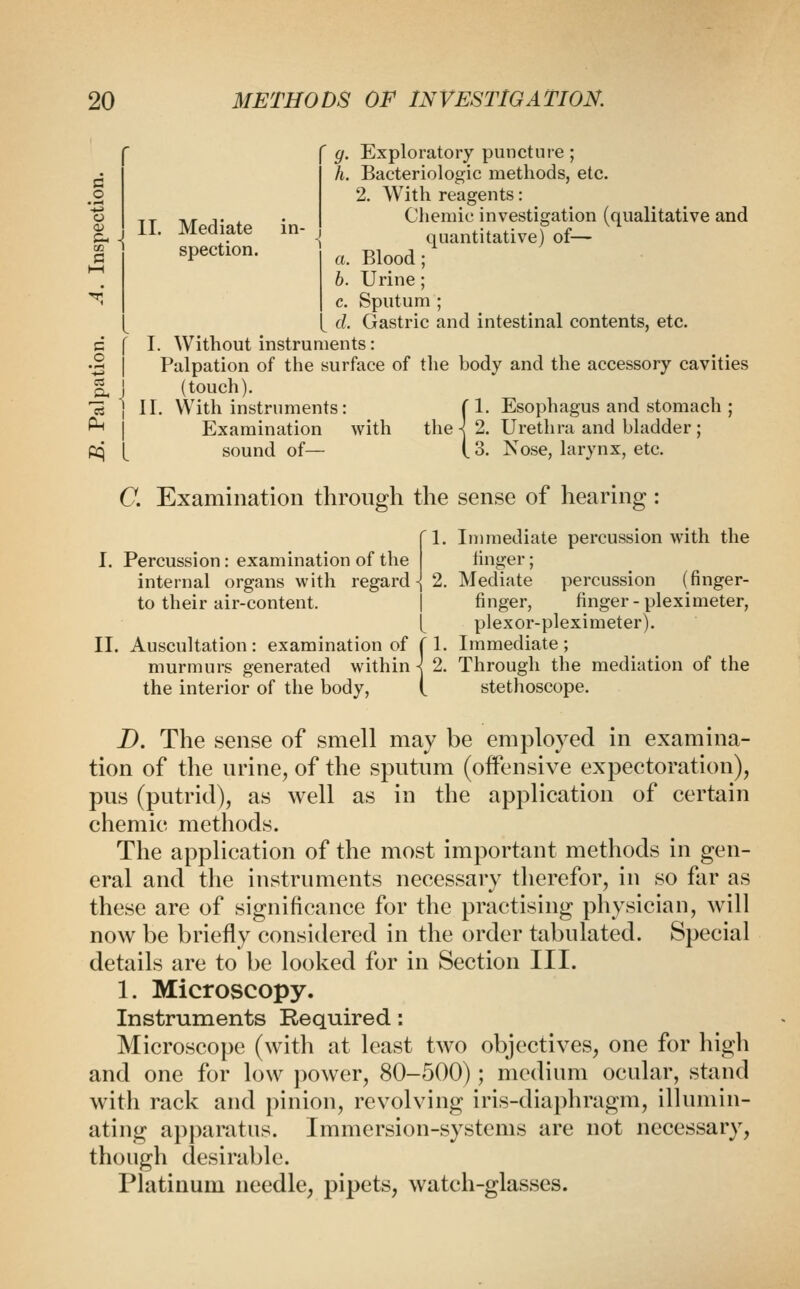 o a spection. 20 METHODS OF INVESTIGATION. g. Exploratory puncture ; h. Bacteriologic methods, etc. 2. With reagents: ,T Tir T X • Cheniic investigation (qualitative and ^ . 11. Mediate in- ^ quantitative) of-< a. Blood; 6. Urine ; c. Sputum ; d. Gastric and intestinal contents, etc. c f I. Without instruments: •2 I Palpation of the surface of the body and the accessory cavities g, I (touch). 'rt 1 II. With instruments: f 1. Esophagus and stomach ; ^ I Examination with the k 2. Urethra and bladder; pq 1^ sound of— i 3. Nose, larynx, etc. C. Examination through the sense of hearing : 1. lujinediate percussion with the I. Percussion: examination of the linger; internal organs with regard-| 2. Mediate percussion (finger- to their air-content. I finger, finger-pleximeter, [ plexor-pleximeter). II. Auscultation : examination of { 1. Immediate ; murmurs generated within \ 2. Through the mediation of the the interior of the body, i stethoscope. D. The sense of smell may be employed in examina- tion of the nrine^ of the sputum (offensive expectoration), pus (putrid), as well as in the application of certain chemic methods. The application of the most important methods in gen- eral and the instruments necessaiy therefor, in so far as these are of significance for the practising physician, will now be briefly considered in the order tabulated. Special details are to be looked for in Section III. 1. Microscopy. Instruments Required: Microscope (with at least two objectives, one for high and one for low ])Ower, 80-500); medium ocular, stand with rack and pinion, revolving iris-diaphragm, illumin- ating apparatus. Immersion-systems are not necessary, though desirable. Platinum needle, pipets, watch-glasses.
