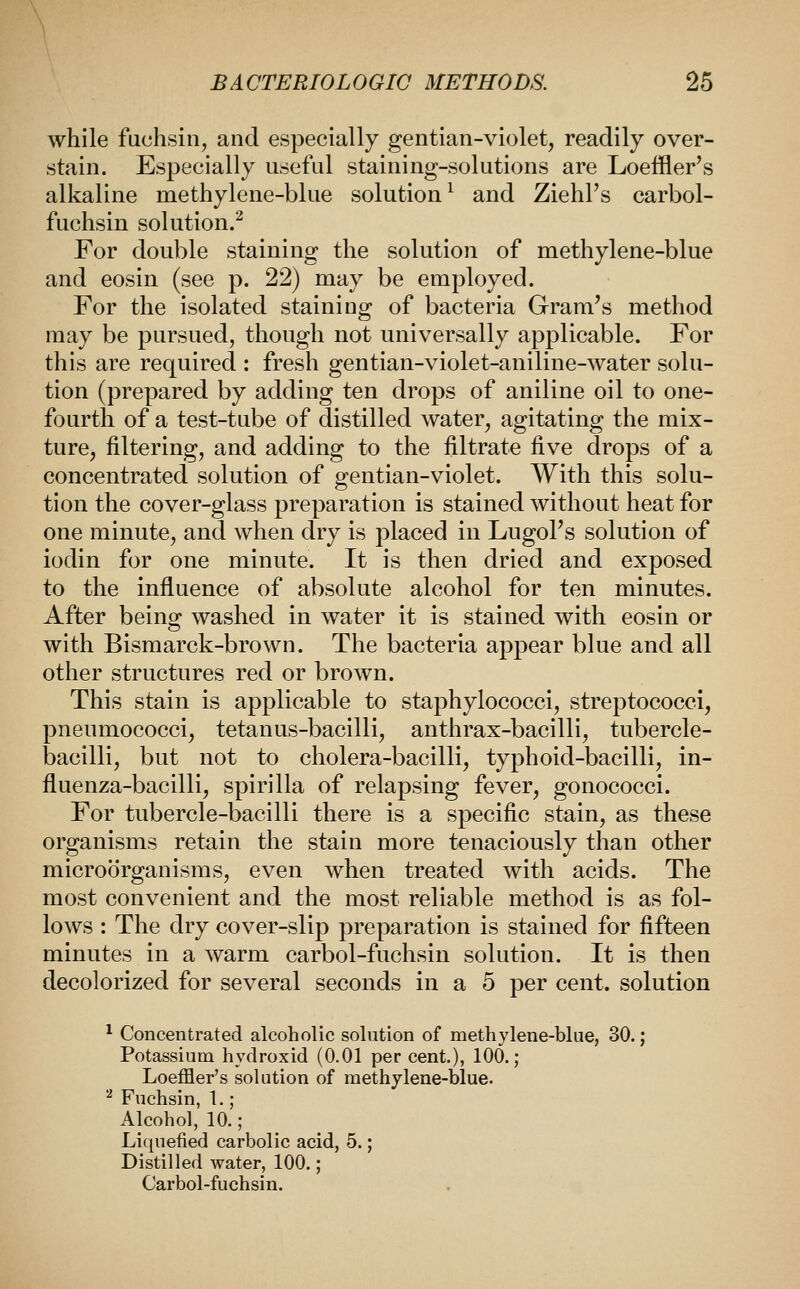 while fuchsin, and especially gentian-violet, readily over- stain. Especially useful staining-solutions are Loeffler's alkaline methylene-blue solution^ and Ziehl's carbol- fuchsin solution.^ For double staining the solution of methylene-blue and eosin (see p. 22) may be employed. For the isolated staining of bacteria Gram's method may be pursued, though not universally applicable. For this are required : fresh gentian-violet-aniline-water solu- tion (prepared by adding ten drops of aniline oil to one- fourth of a test-tube of distilled water, agitating the mix- ture, filtering, and adding to the filtrate five drops of a concentrated solution of gentian-violet. With this solu- tion the cover-glass preparation is stained without heat for one minute, and when dry is placed in LugoPs solution of iodin for one minute. It is then dried and exposed to the influence of absolute alcohol for ten minutes. After being washed in water it is stained with eosin or with Bismarck-brown. The bacteria appear blue and all other structures red or brown. This stain is applicable to staphylococci, streptococci, pneumococci, tetanus-bacilli, anthrax-bacilli, tubercle- bacilli, but not to cholera-bacilli, typhoid-bacilli, in- fluenza-bacilli, spirilla of relapsing fever, gonococci. For tubercle-bacilli there is a specific stain, as these organisms retain the stain more tenaciously than other microorganisms, even when treated with acids. The most convenient and the most reliable method is as fol- lows : The dry cover-slip preparation is stained for fifteen minutes in a warm carbol-fuchsin solution. It is then decolorized for several seconds in a 5 per cent, solution ^ Concentrated alcoholic solution of methylene-blae, 30.; Potassium hydroxid (0.01 per cent.), 100.; Loeffler's solution of methylene-blue. ^ Fuchsin, 1.; Alcohol, 10.; Li(|uefied carbolic acid, 5.; Distilled water, 100.; Carbol-fuchsin.