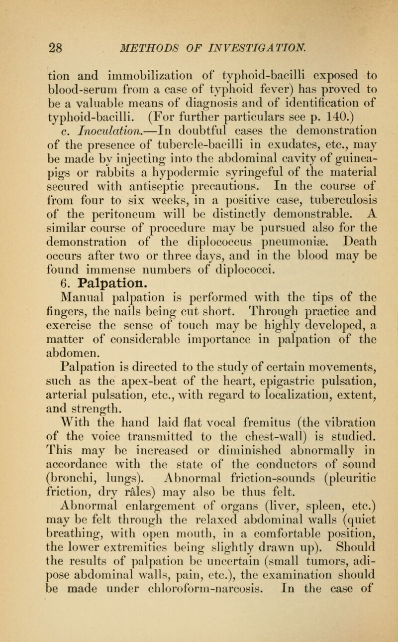tion and immobilization of typhoid-bacilli exposed to blood-serum from a case of typhoid fever) has proved to be a valuable means of diagnosis and of identification of typhoid-bacilli. (For further particulars see p. 140.) c. Inoculation.—In doubtful cases the demonstration of the presence of tubercle-bacilli in exudates, etc., may be made by injecting into the abdominal cavity of guinea- pigs or rabbits a hypodermic syringeful of the material secured with antiseptic precautions. In the course of from four to six weeks, in a positive case, tuberculosis of the peritoneum will be distinctly demonstrable. A similar course of procedure may be pursued also for the demonstration of the diplococcus pneumoniae. Death occurs after two or three days, and in the blood may be found immense numbers of diplococci. 6. Palpation. Manual palpation is performed with the tips of the fingers, the nails being cut short. Through practice and exercise the sense of touch may be highly developed, a matter of considerable importance in palpation of the abdomen. Palpation is directed to the study of certain movements, such as the apex-beat of the heart, epigastric pulsation, arterial pulsation, etc., with regard to localization, extent, and strength. With the hand laid flat vocal fremitus (the vibration of the voice transmitted to the chest-wall) is studied. This may be increased or diminished abnormally in accordance with the state of the conductors of sound (bronchi, lungs). Abnormal friction-sounds (pleuritic friction, dry rales) may also be thus felt. Abnormal enlargement of organs (liver, spleen, etc.) may be felt through the relaxed abdominal walls (quiet breathing, with open mouth, in a comfortable position, the lower extremities being slightly drawn up). Should the results of palpation be uncertain (small tumors, adi- pose abdominal walls, pain, etc.), the examination should be made under chloroform-narcosis. In the case of