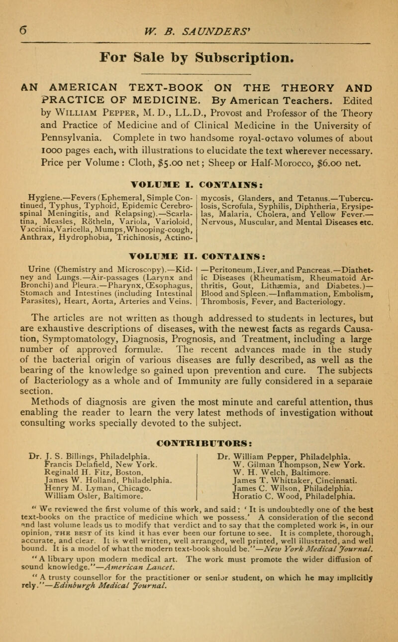 For Sale by Subscription. AN AMERICAN TEXT-BOOK ON THE THEORY AND PRACTICE OF MEDICINE. By American Teachers. Edited by William Pepper, M. D., LL.D., Provost and Professor of the Theory and Practice of Medicine and of Clinical Medicine in the University of Pennsylvania. Complete in two handsome royal-octavo volumes of about looo pages each, with illustrations to elucidate the text wherever necessary. Price per Volume : Cloth, $5.00 net; Sheep or Half-Morocco, $6.00 net. VOI.UME I. CONTAIJTS: Hygiene.—Fevers (Ephemeral, Simple Con- tinued, Typhus, Typhoid, Epidemic Cerebro- spinal Meningitis, and Relapsing).—Scarla- tina, Measles, Rotheln, Variola, Varioloid, Vaccinia,Varicella, Mumps,Whooping-cough, Anthrax, Hydrophobia, Trichinosis, Actino- mycosis, Glanders, and Tetanus.—Tubercu- losis, Scrofula, Syphilis, Diphtheria, Erysipe- las, Malaria, Cholera, and Yellow Fever.— Nervous, Muscular, and Mental Diseases etc. VOLiUME II. CONTAINS: Urine (Chemistry and Microscopy).—Kid- ney and Lungs.—Air-passages (Larynx and Bronchi) and Pleura. — Pharynx, CEsophagus, Stomach and Intestines (including Intestinal Parasites), Heart, Aorta, Arteries and Veins. —Peritoneum, Liver,and Pancreas.—Diathet- ic Diseases (Rheumatism, Rheumatoid Ar- thritis, Gout, Lithaemia, and Diabetes.)— Blood and Spleen.—Inflammation, Embolism, Thrombosis, Fever, and Bacteriology. The articles are not written as though addressed to students in lectures, but are exhaustive descriptions of diseases, with the newest facts as regards Causa- tion, Symptomatology, Diagnosis, Prognosis, and Treatment, including a large number of approved formulae. The recent advances made in the study of the bacterial origin of various diseases are fully described, as well as the bearing of the knowledge so gained upon prevention and cure. The subjects of Bacteriology as a whole and of Immunity are fully considered in a separate section. Methods of diagnosis are given the most minute and careful attention, thus enabling the reader to learn the very latest methods of investigation without consulting works specially devoted to the subject. CONTRIBUTORS: Dr. J. S. Billings, Philadelphia. Francis Delafield, New York. Reginald H. Fitz, Boston. James W. Holland, Philadelphia. Henry M. Lyman, Chicago. William Osier, Baltimore. Dr. William Pepper, Philadelphia. W. Giiman Thompson, New York. W. H. Welch, Baltimore. James T. Whittaker, Cincinnati. James C. Wilson, Philadelphia. Horatio C. Wood, Philadelphia.  We reviewed the first volume of this work, and said: ' It is undoubtedly one of the best text-books on the practice of medicine which we possess.' A consideration of the second .nd last volume leads us to modify that verdict and to say that the completed work is, in our opinion, thh best of its kind it has ever been our fortune to see. It is complete, thorough, accurate, and clear. It is well written, well arranged, well printed, well illustrated, and well bound. It is a model of what the modern text-book should be.—New York Medical yournal. A library upon modern medical art. The work must promote the wider diffusion of sound knowledge.—American Lancet.  A trusty counsellor for the practitioner or senior student, on which he may implicitly rely.—Edinburgh Medical Journal.