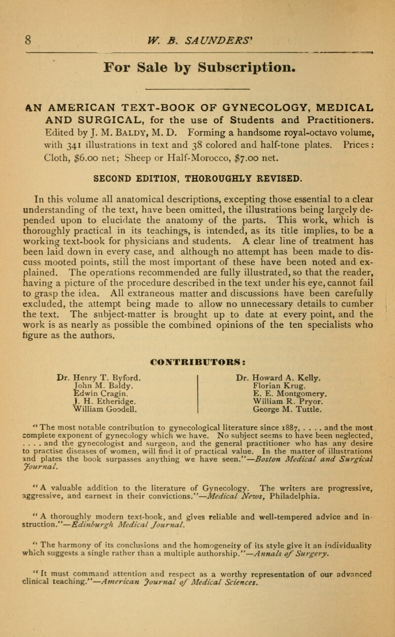 For Sale by Subscription, AN AMERICAN TEXT-BOOK OF GYNECOLOGY, MEDICAL AND SURGICAL, for the use of Students and Practitioners. Edited by J, M. Baldy, M. D. Forming a handsome royal-octavo volume, with 341 illustrations in text and 38 colored and half-tone plates. Prices : Cloth, ^6.00 net; Sheep or Half-Morocco, ^7.00 net. SECOND EDITION, THOROUGHLY REVISED. In this volume all anatomical descriptions, excepdng those essential to a clear understanding of the text, have been omitted, the illustrations being largely de- pended upon to elucidate the anatomy of the parts. This work, which is thoroughly practical in its teachings, is intended, as its title implies, to be a working text-book for physicians and students. A clear line of treatment has been laid down in every case, and although no attempt has been made to dis- cuss mooted points, still the most important of these have been noted and ex- plained. The operations recommended are fully illustrated, so that the reader, having a picture of the procedure described in the text under his eye, cannot fail to grasp the idea. All extraneous matter and discussions have been carefully excluded, the attempt being made to allow no unnecessary details to cumber the text. The subject-matter is brought up to date at every point, and the work is as nearly as possible the combined opinions of the ten specialists who hgure as the authors. CONTRIBUTORS: Dr. Henry T. Byford. John M. Baldy. Edwin Cragin. ). H. Etheridge. William Goodell. Dr. Howard A. Kelly. Florian Krug. E. E. Montgomery. William R. Pryor. George M. Tuttle.  The most notable contribution to gynecological literature since 1887, .... and the most complete exponent of gynecology which we have. No subject seems to have been neglected, .... and the gynecologist and surgeon, and the general practitioner who has any desire to practise diseases of women, will find it of practical value. In the matter of illustrations and plates the book surpasses anything we have seen.—Boston Medical and Surgical yournal.  A valuable addition to the literature of Gynecology. The writers are progressive, aggressive, and earnest in their convictions.—Medical Nezvs, Philadelphia.  A thoroughly modern text-book, and gives reliable and well-tempered advice and in struction.—Edinburgh Medical Journal.  The harmony of its conclusions and the homogeneity of its style give it an individuality which suggests a single rather than a multiple authorship.—Annals of Surgery.  It must command attention and respect as a worthy representation of our adv.nnced clinical teaching.—American Journal 0/ Medical Sciences.