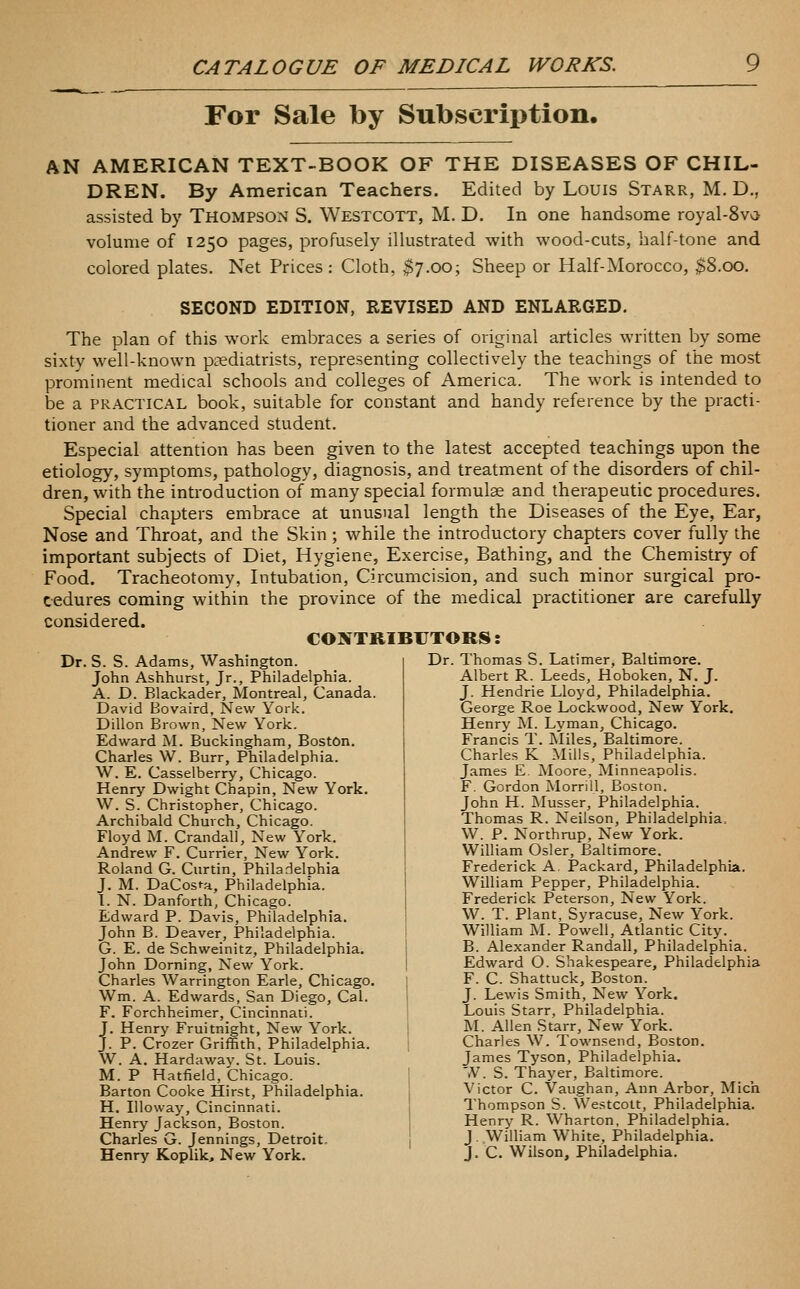 For Sale by Subscription. AN AMERICAN TEXT-BOOK OF THE DISEASES OF CHIL- DREN. By American Teachers. Edited by Louis Starr, M. D., assisted by THOMPSON S. Westcott, M. D. In one handsome royal-8va volume of 1250 pages, profusely illustrated with wood-cuts, half-tone and colored plates. Net Prices : Cloth, $7.00; Sheep or Half-Morocco, $8.00. SECOND EDITION, REVISED AND ENLARGED. The plan of this work embraces a series of original articles written by some sixty well-known podiatrists, representing collecti%'ely the teachings of the most prominent medical schools and colleges of America. The work is intended to be a PRACTICAL book, suitable for constant and handy reference by the practi- tioner and the advanced student. Especial attention has been given to the latest accepted teachings upon the etiology, symptoms, pathology, diagnosis, and treatment of the disorders of chil- dren, with the introduction of many special formulae and therapeutic procedures. Special chapters embrace at unusual length the Diseases of the Eye, Ear, Nose and Throat, and the Skin ; while the introductory chapters cover fully the important subjects of Diet, Hygiene, Exercise, Bathing, and the Chemistry of Food. Tracheotomy, Intubation, Circumcision, and such minor surgical pro- cedures coming within the province of the medical practitioner are carefully considered. CONTRIBUTORS I Dr. S. S. Adams, Washington John Ashhurst, Jr., Philadelphia. A. D. Blackader, Montreal, Canada. David Bovaird, New York. Dillon Brown, New York. Edward M. Buckingham, Boston. Charles W. Burr, Philadelphia. W. E. Casselberry, Chicago. Henry Dwight Chapin, New York. W. S. Christopher, Chicago. Archibald Church, Chicago. Floyd M. Crandall, New York. Andrew F. Currier, New York. Roland G. Curtin, Philadelphia J. M. DaCost-a, Philadelphia. 1. N. Danforth, Chicago. Edward P. Davis, Philadelphia. John B. Deaver, Philadelphia. G. E. de Schweinitz, Philadelphia. John Doming, New York. Charles Warrington Earle, Chicago. Wm. A. Edwards, San Diego, Cal. F. Forchheimer, Cincinnati. J. Henry Fruitnight, New York. J. P. Crozer Griffith, Philadelphia. W. A. Hardaway. St. Louis. M. P Hatfield, Chicago. Barton Cooke Hirst, Philadelphia. H. Illoway, Cincinnati. Henry Jackson, Boston. Charles G. Jennings, Detroit. Henry Koplik, New York. Dr. Thomas S. Latimer, Baltimore. Albert R. Leeds, Hoboken, N. J. J. Hendrie Lloyd, Philadelphia. George Roe Lockwood, New York. Henry M. Lyman, Chicago. Francis T. Miles, Baltimore. Charles K Mills, Philadelphia. James E. Moore, Minneapolis. F. Gordon Morrill, Boston. John H. Musser, Philadelphia. Thomas R. Neilson, Philadelphia, W. P. Northrup, New York. William Osier, Baltimore. Frederick A. Packard, Philadelphia. William Pepper, Philadelphia. Frederick Peterson, New York. W. T. Plant, Syracuse, New York. William M. Powell, Atlantic City. B. Alexander Randall, Philadelphia. Edward O. Shakespeare, Philadelphia F. C. Shattuck, Boston. J. Lewis Smith, New York. Louis Starr, Philadelphia. M. Allen Starr, New York. Charles W. Townsend, Boston. James Tyson, Philadelphia. '.V. 8. Thayer, Baltimore. Victor C. Vaughan, Ann Arbor, Mich Thompson S. Westcott, Philadelphia. Henry R. Wharton, Philadelphia. J. William White, Philadelphia. J. C. Wilson, Philadelphia.