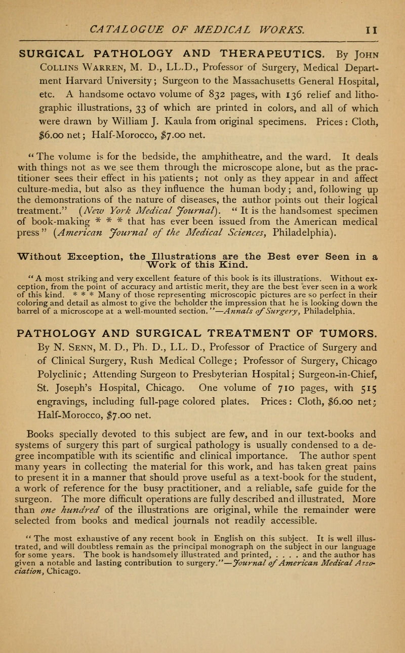 SURGICAL PATHOLOGY AND THERAPEUTICS. By John Collins Warren, M. D., LL.D., Professor of Surgery, Medical Depart- ment Harvard University; Surgeon to the Massachusetts General Hospital, etc. A handsome octavo volume of 832 pages, vi^ith 136 relief and litho- graphic illustrations, ■}>'^ of which are printed in colors, and all of which were drawn by William J. Kaula from original specimens. Prices : Cloth, ^6.00 net; Half-Morocco, ^7.00 net.  The volume is for the bedside, the amphitheatre, and the ward. It deals with things not as we see them through the microscope alone, but as the prac- titioner -sees their effect in his patients; not only as they appear in and affect culture-media, but also as they influence the human body; and, following up the demonstrations of the nature of diseases, the author points out their logical treatment. [New York Medical Journal).  It is the handsomest specimen of book-making -5^ * * that has ever been issued from the American medical press [American Journal of the Medical Sciences, Philadelphia). Without Exception, the Illustrations are the Best ever Seen in a Work of this Kind. A most striking and very excellent feature of this book is its illustrations. Without ex- ception, from the point of accuracy and artistic merit, they are the best ever seen in a work of this kind. * * * Many of those representing microscopic pictures are so perfect in their coloring and detail as almost to give the beholder the impression that he is looking down the barrel of a microscope at a well-mounted section.—Annals qf Surgery, Philadelphia. PATHOLOGY AND SURGICAL TREATMENT OF TUMORS. By N. Senn, M. D., Ph. D., LL. D., Professor of Practice of Surgery and of Clinical Surgery, Rush Medical College; Professor of Surgery, Chicago Polyclinic; Attending Surgeon to Presbyterian Hospital; Surgeon-in-Chief, St. Joseph's Hospital, Chicago. One volume of 710 pages, with 515 engravings, including full-page colored plates. Prices: Cloth, $6.00 net j Half-Morocco, ^7.00 net. Books specially devoted to this subject are few, and in our text-books and systems of surgery this part of surgical pathology is usually condensed to a de- gree incompatible with its scientific and clinical importance. The author spent many years in collecting the material for this work, and has taken great pains to present it in a manner that should prove useful as a text-book for the student, a work of reference for the busy practitioner, and a reliable, safe guide for the surgeon. The more difficult operations are fully described and illustrated. More than one hundred of the illustrations are original, while the remainder were selected from books and medical journals not readily accessible.  The most exhaustive of any recent book in English on this subject. It is well illus- trated, and will doubtless remain as the principal monograph on the subject in our language for some years. The book is handsomely illustrated and printed, .... and the author has given a notable and lasting contribution to surgery.—journal qf American Medical A !:so' ciation, Chicago.