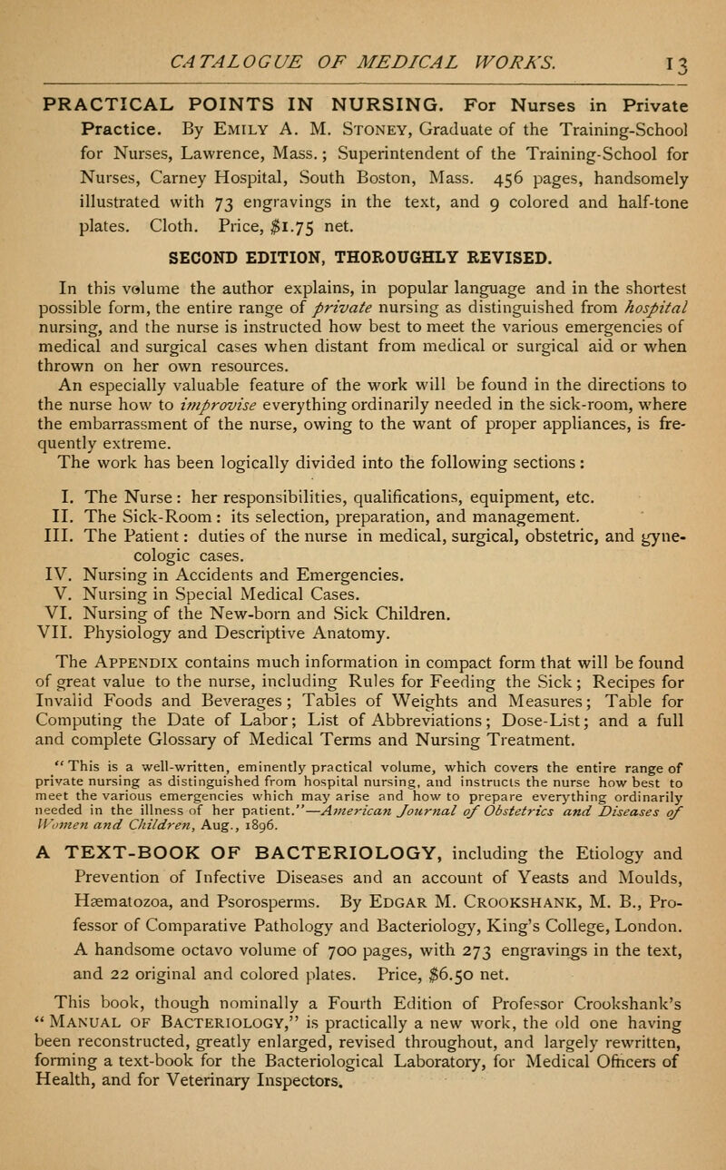 PRACTICAL POINTS IN NURSING. For Nurses in Private Practice. By Emily A. M. Stoney, Graduate of the Training-School for Nurses, Lawrence, Mass.; Superintendent of the Training-School for Nurses, Carney Hospital, South Boston, Mass. 456 pages, handsomely illustrated with 73 engravings in the text, and 9 colored and half-tone plates. Cloth. Price, ^1.75 net. SECOND EDITION, THOROUGHLY REVISED. In this volume the author explains, in popular language and in the shortest possible form, the entire range of private nursing as distinguished from hospital nursing, and the nurse is instructed how best to meet the various emergencies of medical and surgical cases when distant from medical or surgical aid or when thrown on her own resources. An especially valuable feature of the work will be found in the directions to the nurse how to itnprovise everything ordinarily needed in the sick-room, where the embarrassment of the nurse, owing to the want of proper appliances, is fre- quently extreme. The work has been logically divided into the following sections: I. The Nurse: her responsibilities, qualifications, equipment, etc. II. The Sick-Room : its selection, preparation, and management. III. The Patient: duties of the nurse in medical, surgical, obstetric, and gyne- cologic cases. IV. Nursing in Accidents and Emergencies. V. Nursing in Special Medical Cases. VI. Nursing of the New-born and Sick Children. VII. Physiology and Descriptive Anatomy. The Appendix contains much information in compact form that will be found of great value to the nurse, including Rules for Feeding the Sick; Recipes for Invalid Foods and Beverages; Tables of Weights and Measures; Table for Computing the Date of Labor; List of Abbreviations; Dose-List; and a full and complete Glossary of Medical Terms and Nursing Treatment. This is a well-written, eminently practical volume, which covers the entire range of private nursing as distinguished from hospital nursing, and instructs the nurse how best to meet the various emergencies which may arise and how to prepare everj'thing ordinarily needed in the illness of her patient.—American Journal of Obstetrics and Diseases of Women and Children, Aug., 1896. A TEXT-BOOK OF BACTERIOLOGY, including the Etiology and Prevention of Infective Diseases and an account of Yeasts and Moulds, Haematozoa, and Psorosperms. By Edgar M. Crookshank, M. B., Pro- fessor of Comparative Pathology and Bacteriology, King's College, London. A handsome octavo volume of 700 pages, with 273 engravings in the text, and 22 original and colored plates. Price, ^6.50 net. This book, though nominally a Fourth Edition of Professor Crookshank's  Manual of Bacteriology, is practically a new work, the old one having been reconstructed, greatly enlarged, revised throughout, and largely rewritten, forming a text-book for the Bacteriological Laboratory, for Medical Ofticers of Health, and for Veterinary Inspectors.