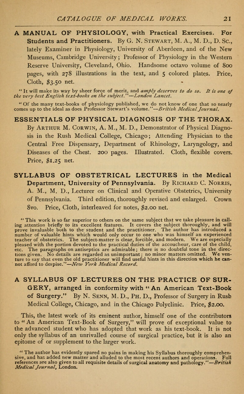 A MANUAL OF PHYSIOLOGY, with Practical Exercises. For Students and Practitioners. By G. N. Stewart, M. A., M. D., D. Sc, lately Examiner in Physiology, University of Aberdeen, and of the New Museums, Cambridge University; Professor of Physiology in the Western Reserve University, Cleveland, Ohio. Handsome octavo volume of 800 pages, with 278 illustrations in the text, and 5 colored plates. Price, Cloth, ^3.50 net.  It will make its way by sheer force of merit, and amply deserves to do so. It is one of the very best English text-books on the stibject.—London Lancet.  Of the many text-books of physiology published, we do not know of one that so nearly comes up to the ideal as does Professor Stewart's volume.—British Medical Journal. ESSENTIALS OF PHYSICAL DIAGNOSIS OF THE THORAX. By Arthur M. Corwin, A. M., M. D., Demonstrator of Physical Diagno- sis in the Rush Medical College, Chicago; Attending Physician to the Central Free Dispensary, Department of Rhinology, Laryngology, and Diseases of the Chest. 200 pages. Illustrated. Cloth, flexible covers. Price, ^1.25 net. SYLLABUS OF OBSTETRICAL LECTURES in the Medical Department, University of Pennsylvania. By Richard C. Norris, A. M., M, D., Lecturer on Clinical and Operative Obstetrics, University of Pennsylvania. Third edition, thoroughly revised and enlarged. Crown 8vo. Price, Cloth, interleaved for notes, ^2.00 net. ** This work is so far superior to others on the same subject that we take pleasure in call- ing attention briefly to its excellent features. It covers the subject thoroughly, and will prove invaluable both to the student and the practitioner. The author has introduced a number of valuable hints which would only occur to one who was himself an experienced teacher of obstetrics. The subject-matter is clear, forcible, and modern. We are especially pleased with the portion devoted to the practical duties of the accoucheur, care of the child, etc. The paragraphs on antiseptics are admirable; there is no doubtful tone in the direc- tions given. No details are regarded as unimportant; no minor matters omitted. We ven- ture to say that even the old practitioner will find useful hints in this direction which he can- not afford to despise.—New York Medical Record. A SYLLABUS OF LECTURES ON THE PRACTICE OF SUR- GERY, arranged in conformity with *'An American Text-Book of Surgery. By N. Senn, M. D., Ph. D., Professor of Surgery in Rush Medical College, Chicago, and in the Chicago Polyclinic. Price, $2.00. This, the latest work of its eminent author, himself one of the contributors to An American Text-Book of Surgery, will prove of exceptional value to the advanced student who has adopted that work as his text-book. It is not only the syllabus of an unrivalled course of surgical practice, but it is also an epitome of or supplement to the larger work.  The author has evidently spared no pains in making his Syllabus thoroughly comprehen- sive, and has added new matter and alluded to the most recent authors and operations. Full references are also given to all requisite details of surgical anatomy and pathology.—British Medical Journal, London.