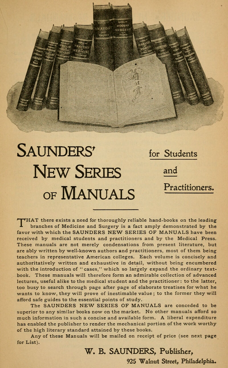 njtis ''^'<crlet Saunders^ New Series OF Manuals for Students and Practitioners^ THAT there exists a need for thoroughly reliable hand-books on the leading branches of Medicine and Surgery is a fact amply demonstrated by the favor with which the SAUNDERS NEW SERIES OF MANUALS have been received by medical students and practitioners and by the Medical Press. These manuals are not merely condensations from present literature, but are ably w^ritten by well-known authors and practitioners, most of them being teachers in representative American colleges. Each volume is concisely and authoritatively written and exhaustive in detail, without being encumbered with the introduction of cases, which so largely expand the ordinary text- book. These manuals will therefore form an admirable collection of advanced lectures, useful alike to the medical student and the practitioner: to the latter, too busy to search through page after page of elaborate treatises for what he wants to know, they will prove of inestimable value ; to the former they will afford safe guides to the essential points of study. The SAUNDERS NEW SERIES OF MANUALS are conceded to be superior to any similar books now on the market. No other manuals afford so much information in such a concise and available form. A liberal expenditure has enabled the publisher to render the mechanical portion of the w^ork worthy of the high literary standard attained by these books. Any of these Manuals will be mailed on receipt of price (see next page for List). W. B. SAUNDERS, Publisher, 925 Walnut Street, Philadelphia,