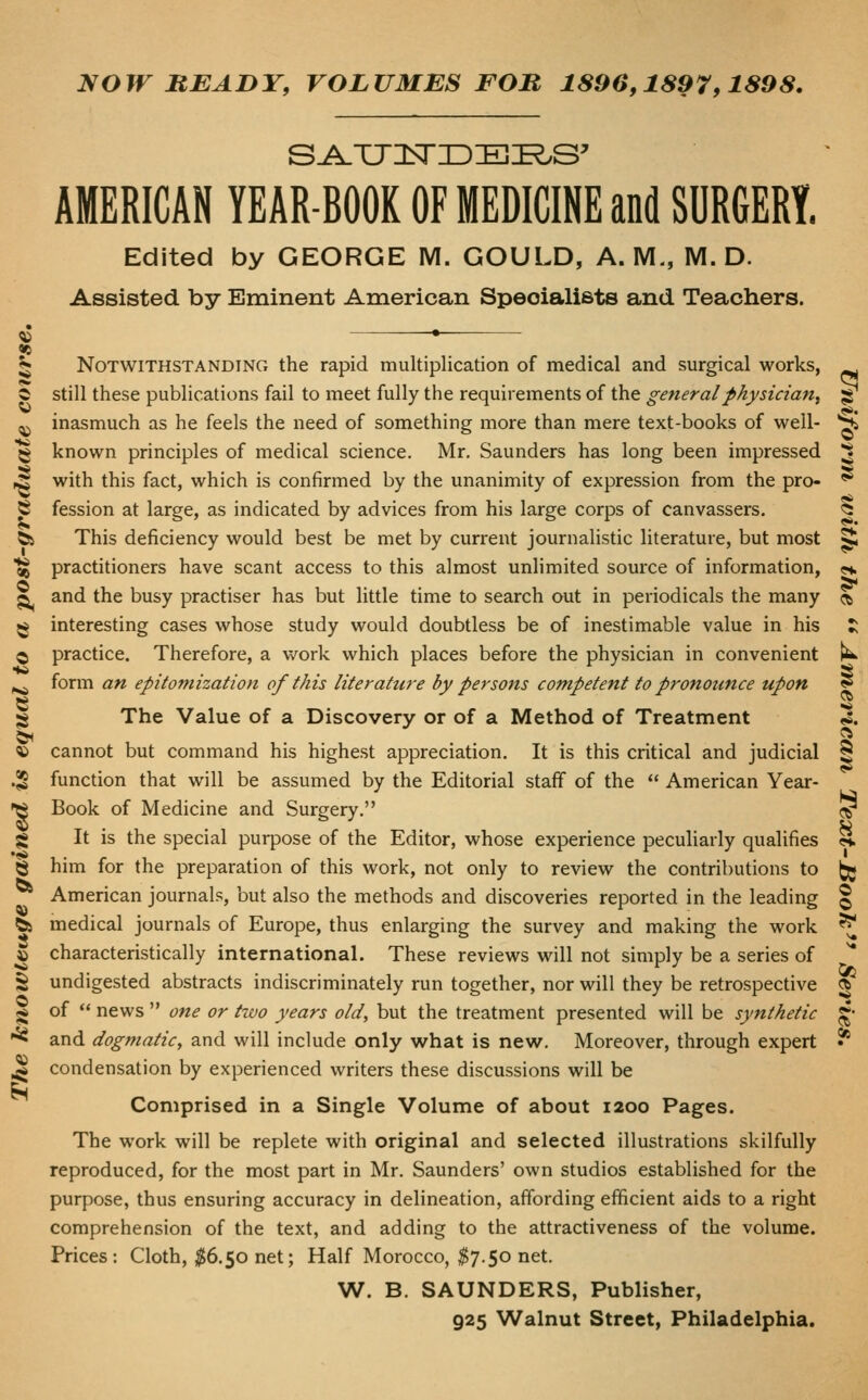 NOW HEADY, VOLUMES FOB 1896,1897,1898. AMERICAN YEAR-BOOK OF MEDICINE and SURGERY. Edited by GEORGE M. GOULD, A.M., M. D. Assisted by Eminent American Speoialists and Teachers. Notwithstanding the rapid multiplication of medical and surgical works, still these publications fail to meet fully the requirements of the general physician^ inasmuch as he feels the need of something more than mere text-books of well- known principles of medical science. Mr. Saunders has long been impressed with this fact, which is confirmed by the unanimity of expression from the pro- fession at large, as indicated by advices from his large corps of canvassers. This deficiency would best be met by current journalistic literature, but most practitioners have scant access to this almost unlimited source of information, and the busy practiser has but little time to search out in periodicals the many interesting cases whose study would doubtless be of inestimable value in his practice. Therefore, a work which places before the physician in convenient form an epitomization of this literature by persons competent to pronounce upon The Value of a Discovery or of a Method of Treatment cannot but command his highest appreciation. It is this critical and judicial function that will be assumed by the Editorial staff of the  American Year- Book of Medicine and Surgery. It is the special purpose of the Editor, whose experience peculiarly qualifies him for the preparation of this work, not only to review the contributions to American journals, but also the methods and discoveries reported in the leading medical journals of Europe, thus enlarging the survey and making the work characteristically international. These reviews will not simply be a series of undigested abstracts indiscriminately run together, nor will they be retrospective of  news  one or txvo years old, but the treatment presented will be synthetic and dogmatic, and will include only what is new. Moreover, through expert condensation by experienced writers these discussions will be Comprised in a Single Volume of about 1200 Pages. The work will be replete with original and selected illustrations skilfully reproduced, for the most part in Mr. Saunders' own studios established for the purpose, thus ensuring accuracy in delineation, affording efficient aids to a right comprehension of the text, and adding to the attractiveness of the volume. Prices: Cloth, ;^6.50 net; Half Morocco, ^7.50 net. W. B. SAUNDERS, Publisher, 925 Walnut Street, Philadelphia.