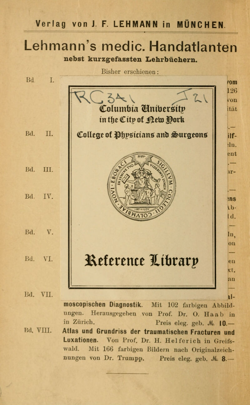 Lehmann's medic. Handatlanten uebst kurzgefassten Lehrbiichern. Bisher erschienen: Bd. I. Bd. II. Bd. III. Bd. IV. Bd. Bd. VI. Bd. VII. Hd. VIII. z. Columbia Winibtxsiit^ in tJje Citp of J^eto gorfe College of ^ftpgiciang anb ^urgeonsi B^eference ^itirarp rom 126 Itiit ilf- lu. snt vr- ins Id. on en t. u moscopischen Diagnostik. Mit 102 furbigeu Abbild- ungen. Herausgegeben von Prof. Dr. O. Haab in in Zurich. Preis eleg. geb. M. 10.— Atlas und Grundriss der traumatischen Fracturen und Luxationen. Von Prof. Dr. H. Helferich in Greifs- wald. Mit 166 farbigen Bildern nach Originalzeich- nungen von Dr. Trumpp. Preis eleg. geb. it. 8.—