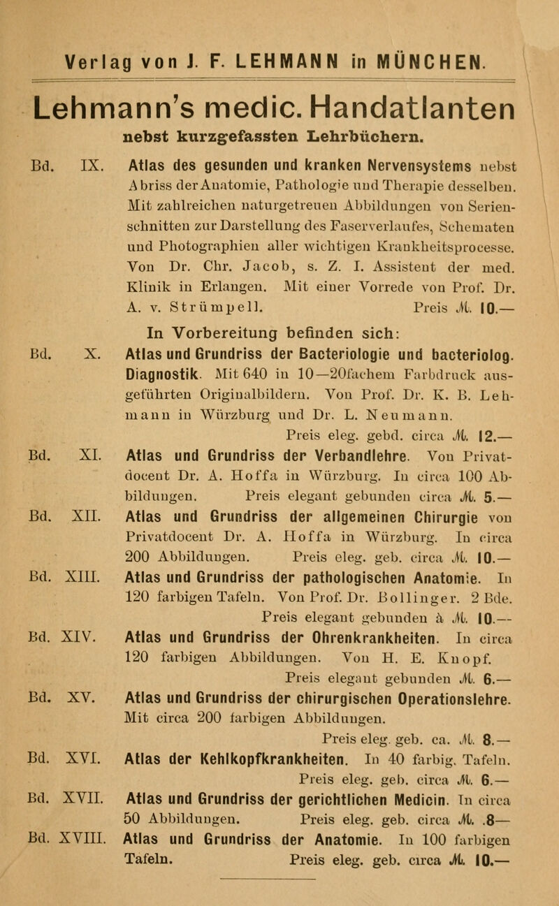 Lehmann's medic. Handatlanten nebst kurzg^efassten Lehrbiichern. Bd. IX. Atlas des gesunden und kranken Nervensystems uebst Abriss derAuatomie, Piitbologie uud Tberapie desselbeu. Mit zablreichen uaturgetrenen Abbildungeu von Serien- schnitten zurDarstelluug des Faserverlaufes, ycbematen uud Pbotographieu aller wiebtigeii Krankbeitsprocesse. Von Dr. Cbr. Jacob, s. Z. I. Assisteut der med. Klinik in Eiiangeu. Mit einer Vorrede von Prof. Dr. A. V. Striimpell. Preis M. 10.— In Vorbereitung befinden sich: Bd. X. Atlas und Grundriss der Bacteriologie und bacteriolog. Diagnostik. Mit 640 iu 10—SOlacbem Favbdruck aus- getuhrten Origiualbilderu. Von Prof. Dr. K. B. Leb- maun iu Wiirzburg;^ und Dr. L. Neumann. Preis eleg. gebd. circa M. 12.— Bd. XL Atlas und Grundriss der Verbandlehre. Von Privat- docent Dr. A. Hoffa in Wiirzburg. In circa 100 Ab- bildungen. Preis elegant gebunden circa M. 5.— Bd. XII. Atlas und Grundriss der allgemeinen Chirurgie von Privatdocent Dr. A. floffa in Wiirzburg. In circa 200 Abbilduugeu. Preis eleg. geb. circa M. iO.— Bd. XIII. Atlas und Grundriss der pathologischen Anatomie. In 120 farbigenTafeln, Von Prof. Dr. Bollinger. 2 Bde. Preis elegant gebunden h, M. 10.— Bd. XIV. Atlas und Grundriss der Ohrenkrankheiten. In circa 120 farbigen Abbildungen. Von H. E. Knopf. Preis elegant gebunden M. 6.— Bd. XV. Atlas und Grundriss der chirurgischen Operationslehre. Mit circa 200 farbigen Abbildungen. Preis eleg. geb. ca. M. 8.— Bd. XVI. Atlas der Kehlkopfkrankheiten. In 40 farbig. Tafelu. Preis eleg. geb. circa M. 6.— Bd. XVII. Atlas und Grundriss der gerichtlichen Medicin. In circa 50 Abbildungen. Preis eleg. geb. circa M. .8— Bd. XVIII. Atlas und Grundriss der Anatomie. In 100 farbigen Tafeln. Preis eleg. geb. circa M. 10.—