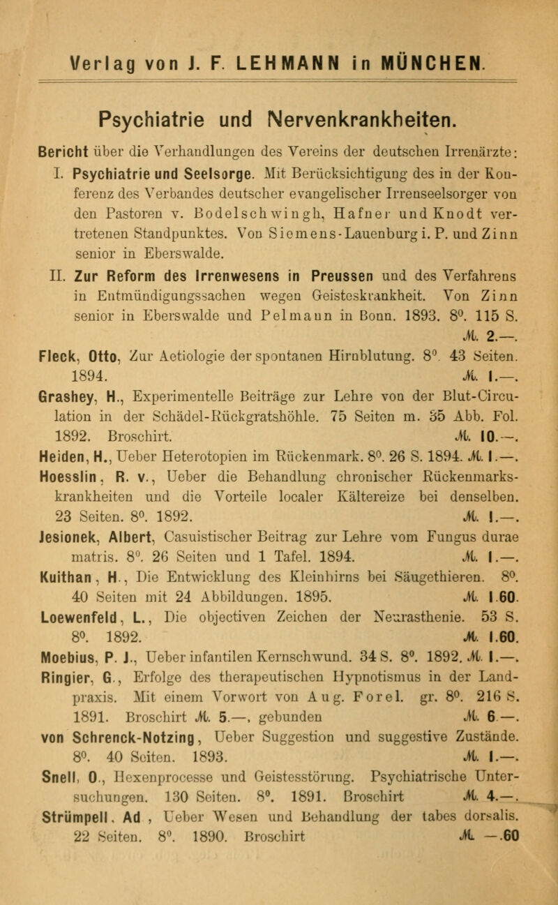 Psychiatrie und Nervenkrankheiten. Bericht iiber die Yerhandlungen des Vereins der deutschen Irreaarzte: I. Psychiatrie und Seelsorge. Mit Beriicksichtigung des in der Roa- ferenz des Verbaudes deutscher evangelischer Irreaseelsorger voa den Pastoron v. Bo del so h win gh, Hafnei- undKnodt ver- tretenen Standpunktes. Von Sicmens-Lauenbiirg i. P. und Zinn senior in Eberswalde. II. Zur Reform des Irrenwesens in Preussen und des Yerfahrens in Entiniiadigungssacheu wegen Geisteskrankheit Von Zinn senior in Eberswalde und Pel maun in Bonn. 1893. 8°. 115 S M. 2.— Fleck, Otto, Zur Aetiologie der spontanen Hirnblutung. 8 43 Seiten 1894. A I.— Grashey, H., Experimentelle Beitrage zur Lehre von der Blut-Circu lation in der Schadel-Riickgratshohle. 75 Seiton m. 35 Abb. Fol 1892. Broschirt. A IG.~ Heiden, H., Ueber Heterotopien im Riickenmark. 8^. 26 S. 1894. A I.— Hoesslin, R. v., Ueber die Behandlung chroniseher Riickenmarks krankheiten und die Yorteile localer Kaltereize bei denselben 23 Seiten. 8^. 1892. M. I.— Jesioneic, Albert, Casuistischer Beitrag zur Lehre vom Fungus durae matiis. S\ 26 Seiten und 1 Tafel. 1894. M. I.— Kuithan , H., Die Entwicklung des Kleiuhirns bei Saugethieren. S^ 40 Seiten mit 24 Abbildungen. 1895. A. 1.60 Loewenfeld, L., Die objectiven Zeichen der Neiu'astlienie. 53 S 80. 1892. A 1.60 Moebius, P. J., Ueber infantilen Kernschwund. 34 S. 8°. 1892. A I.— Ringier, G., Erfolge des therapeutischen Hypnotismus in der Land- praxis. Mit einem Vorwort von Aug. For el. gr. S^. 216 S 1891. Broschirt A 5.—. gebunden A 6 — von Schrenck-Notzing, Ueber Suggestion und suggestive Zustande 80. 40 Seiton. 1893. A I.— Snell, 0., Hexenprocesse und Geistesstorung. Psychiatrische Unter- suchungen. 1.30 Seiten. S\ 1891. Broschirt A 4.— StriJmpell, Ad , Ueber Wesen und Behandlung der tabes dor-^alis 22 Seiten. 8. 1890. Broschirt A —.60