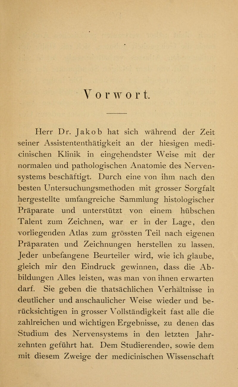 Herr Dr. Jakob hat sich wahrend der Zeit seiner Assistententhatipfkeit an der hiesisren niedi- cinischen Klinik in eingehendster Weise mit der normalen und pathologischen Anatomie des Nerven- systems beschaftigt. Durch eine von ihm nach den besten Untersuchunp-smethoden mit sfrosser SorPfalt liergestellte umfangreiche Sammlung histologischer Praparate und unterstiitzt von einem hiibschen Talent zum Zeichnen, war er in der Lage, den vorliegenden Atlas zum grossten Teil nach eigenen Praparaten und Zeichnungen herstellen zu lassen. Jeder unbefangene Beurteiler wird, wie ich glaube, gleich mir den Eindruck gewinnen, dass die Ab- bildungen Alles leisten, was man von ihnen erwarten darf. Sie geben die thatsachHchen Verhaltnisse in deutHcher und anschaulicher Weise wieder und be- riicksichtigen in grosser Vollstandigkeit fast alle die zahlreichen und wichtigen Ergebnisse, zu denen das Studium des Nervensystems in den letzten Jahr- zehnten geftihrt hat. Dem Studierenden, so wie dem mit diesem Zweige der medicinischen Wissenschaft