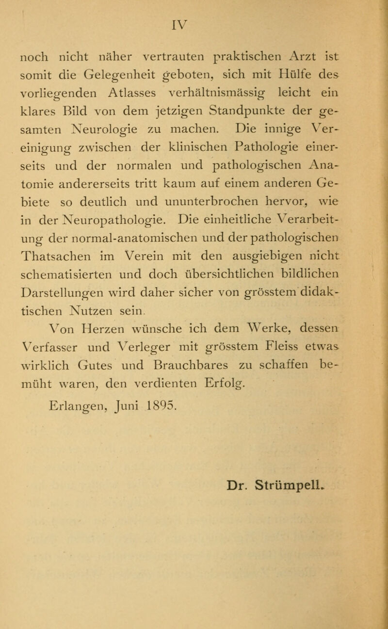 noch nicht naher vertrauten praktischen Arzt ist somit die Gelegenheit geboten, sich mit Hiilfe des vorliegenden Atlasses verhaltnismassig leicht ein klares Bild von dem jetzigen Standpunkte der ge- samten Neurologic zu machen. Die innige \^er* einigung zwischen der klinischen Pathologic einer- seits und der normalen und pathologischen Ana- tomic andererseits tritt kaum auf cinem andcren Ge- bicte so dcutlich und ununterbrochen hervor, wic in der Neuropathologie. Die einheitlichc Verarbeit- ung der normal-anatomischen und der pathologischen Thatsachen im Vcrcin mit den ausgiebigen nicht schematisicrtcn und doch ubcrsichtlichen bildlichen Darstcllungen wird daher sicher von grosstem didak- tischen Nutzen scin. Von Herzen wiinschc ich dem Werkc, dessen Verfasser und \erlcger mit grosstem Flciss etwas wirklich Gutes und Brauchbarcs zu schaffen be- miiht waren^ den verdicnten Erfolg. Erlangen, Juni 1895. Dr. StriimpelL