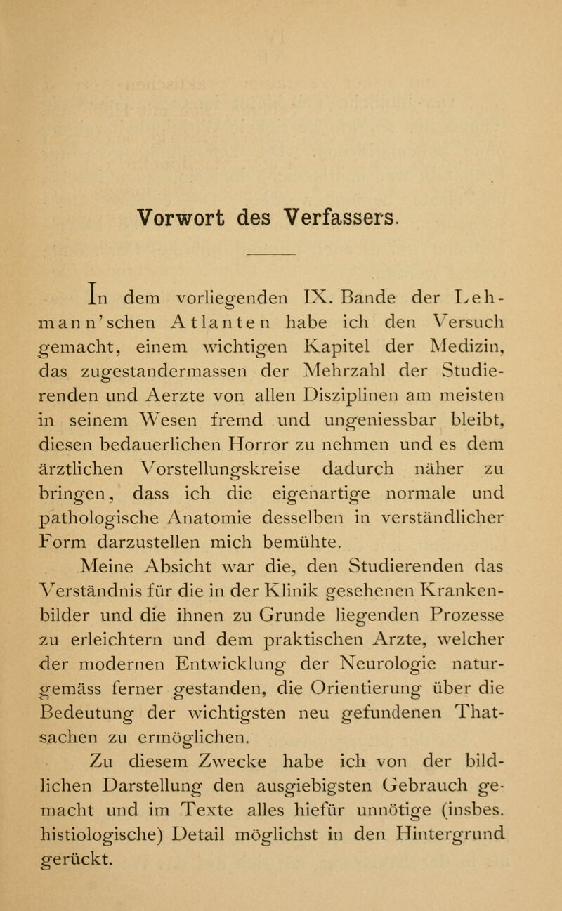 Vorwort des Verfassers. In dem vorliegenden IX. Bande der I^eli- 111 a n 11' schen A 11 a n t e n liabe ich den Versuch gemsicht, einem wichtig'en Kapitel der Medizin, das zugestandermassen der Melirzahl der Studie- renden und Aerzte von alien Disziplinen am meisten in seinem Wesen frernd und ungeniessbar bleibt, diesen bedauerlichen Horror zu nehmen und es dem arztlichen Vorstellungskreise dadurch nillier zu bringen, dass ich die eigenartige normale und pathologische Anatomie desselben in verstandliclier Form darzustellen mich bemiihte. Meine Absicht war die, den Studierenden das Verstandnis fiir die in der Klinik gesehenen Kranken- bilder und die ihnen zu Grunde liegenden Prozesse zu erleichtern und dem praktisclien Arzte, welcher der modernen Entwicklung der Neurologie natur- gemass ferner gestanden, die Orientlerung iiber die Bedeutung der wiclitigsten neu gefundenen That- saclien zu ermoglichen. Zu diesem Zwecke habe ich von der bild- lichen Darstellung den ausgiebigsten Gebrauch ge- macht und im Texte alles hiefiir unnotige (Insbes. histiologische) Detail moglichst in den Hintergrund geriickt.