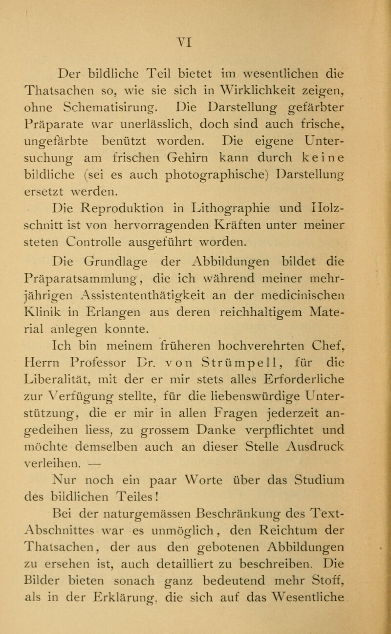 YI Der bildliche Teil bietet im wesentlichen die Thatsachen so. wie sie sich in Wirklichkeit zeigen, ohne Schematisirung. Die Darstellung gefarbter Praparate war unerlasslich, doch sind audi frische, ungefarbte beniitzt worden. Die eigene Unter- suchung am frischen Gehirn kann durch k e i n e bildliche (sei es audi photograpliisdie) Darstellung ersetzt werden. Die Reproduktion in Lithographie und Holz- schnitt ist von hervorragenden Kraften unter meiner steten Controlle ausgeftihrt worden. Die Grundlage der Abbildungen bildet die Praparatsammlung, die ich wahrend meiner mehr- jahrigen Assistententhatigkeit an der medicinisdien Klinik in Erlangen aus deren reidihaltigem Mate- rial anleofen konnte. Idi bin meinem friiheren liodiverehrten Chef^ Herrn Professor Dr. von Striimpell, fiir die Liberalitat, mit der er mir stets alles Erforderlidie zur \erfugung stellte, fiir die liebenswiirdige Unter- stiitzung, die er mir in alien Fragen jederzeit an- gedeihen liess^ zu grossem Danke verpfliditet und moclite demselben audi an dieser Stelle Ausdruck verleihen. — Xur noch ein paar Worte iiber das Studium des biidlidien Teiles! Bei der naturgemassen Besdiriinkung des Text- Abschnittes war es unmoo-lich, den Reichtum der Thatsachen, der aus den gebotenen Abbildungen zu ersehen ist, audi detailliert zu beschreiben. Die Bilder bieten sonacli ganz bedeutend mehr Stoff, als in der Erklarung, die sich auf das Wesentliche