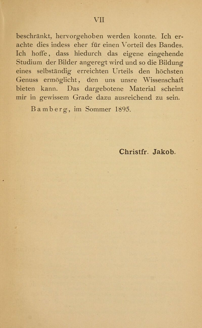 beschrankt, hervorgehoben werden konnte. Ich er- achte dies indess eher fur einen A^orteil des Bandes. Ich hoffe. dass hiedurch das eip^ene einp-ehende Studium der Bilder angeregt wird und so die Bildung eines selbstandig erreichten Urteils den hochsten Genuss ermoglicht, den uns unsre Wissenschaft bieten kann. Das dargebotene Material scheint mir in gewissem Grade dazu ausreichend zu sein. Bamberg-, im Sommer 1895. Christfr. Jakob.