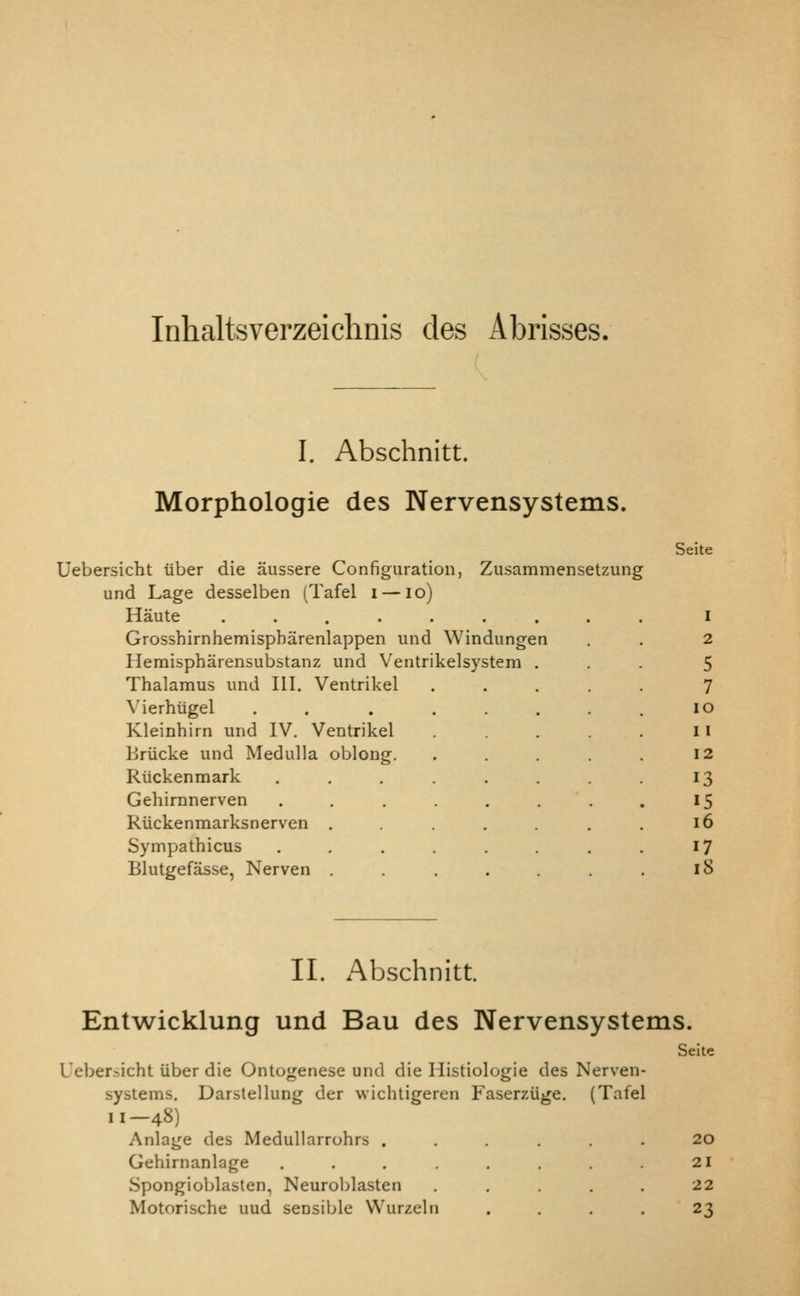 Inhaltsverzeichnis des Abrisses. I. Abschnltt. Morphologic des Nervensystems. Seite Uebersicht iiber die aussere Configuration, Zusammensetzung und Lage desselben (Tafel i — lo) Haute I Grosshirnhemispbarenlappen und Windungen . . 2 Hemispharensubstanz und Ventrikelsystem ... 5 Thalamus und III. Ventrikel ..... 7 \'ierhiigel . . . ..... lo Kleinhirn und IV. Ventrikel . . . Ii Uriicke und Medulla oblong. . . . . . 12 Riickenmark . . . . . 13 Gehirnnerven . . . , . . . 15 Riickenmarksnerven . . . . 16 Sympathicus . . . . , . 17 Blutgefasse, Nerven . . . . 18 II. Abschnitt. Entwicklung und Bau des Nervensystems. Uebersicht tiber die Ontogenese und die Histiologie des Nerven- systems. Darstellung der wichtigeren Faserzuge. (Tafel 11-48) Anlage des Medullarrohrs ...... Gehirnanlage ........ Spongioblasten, Neuroblasten ..... Motorische uud sensible VVurzeln .... Seite 20 21 22 23