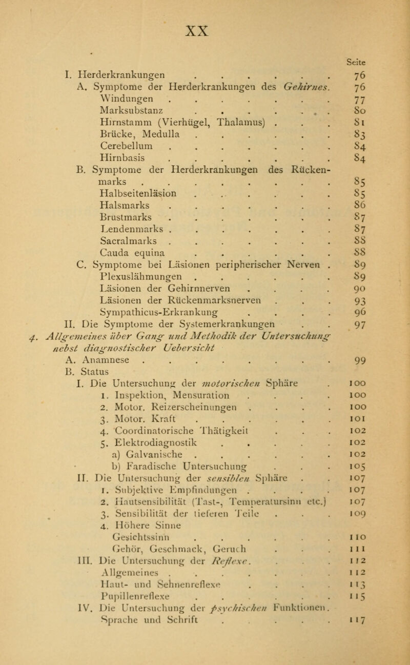 I. Herderkrankungen ..... A. Symptome der Herderkrankungen des Gehirnes Windungen ...... Marksiibstanz . . , . . . Hirnstamm (Vierhiigel, Thalamus) . Briicke, Medulla ..... Cerebellum ...... Hirnbasis ...... B. Symptome der Herderkrankungen des Riicken- marks .... Halbseitenlasion Halsmarks Brustmarks Lendenmarks . Sacralmarks Cauda equina C. Symptome bei Liisionen peripherischer Nerven Plexuslahmungen ..... Lasionen der Gehirnnerven Lasionen der Riickenmarksnerven Sympathicus-Erkrankung II. Die Symptome der Systemerkrankungen ^. Allg-cmeines liber Gang imd MeiJiodik der Untersuchung^ nebst diagnosiischer Uebersicht A. Anamnese ........ B. Status I. Die Untersuchunji der motorischen Sphare 1. Inspeklion, Mensuration 2. Motor. Reizerscheinungen 3. Motor. Kraft ..... 4. Coordinatorische 'Ihatigkeii 5. Elektrodiagnostik .... a) Galvanische ..... b) Faradische Untersuchung n. Die Uiitersuchung der sensiblen Spliarc 1. Siibjektive Empfindungen . 2. ilautsensibilitat (Tast-, Temperalursinn etc.) 3. Sensibilitat der lieferen 'J'eilo 4. Hohere Sinne Gesichtssinn ..... Gehor, Gesclimack, Geruch III. Die Untersuchung der Refiexc. Allgemeines ..... Ilnut- und Sehnenreflexe Pupillenreflexe ..... IV. Die Untersuchung der fsvchischeii Funkliunen Sprache und Schrift .... Seite 76 76 77 So 81 J^3 S4 84 85 85 86 87 87 88 88 89 89 90 93 96 97 99 100 100 100 lOI 102 102 102 105 107 107 107 109 110 111 112 I 12 ' >3 ' «5 117