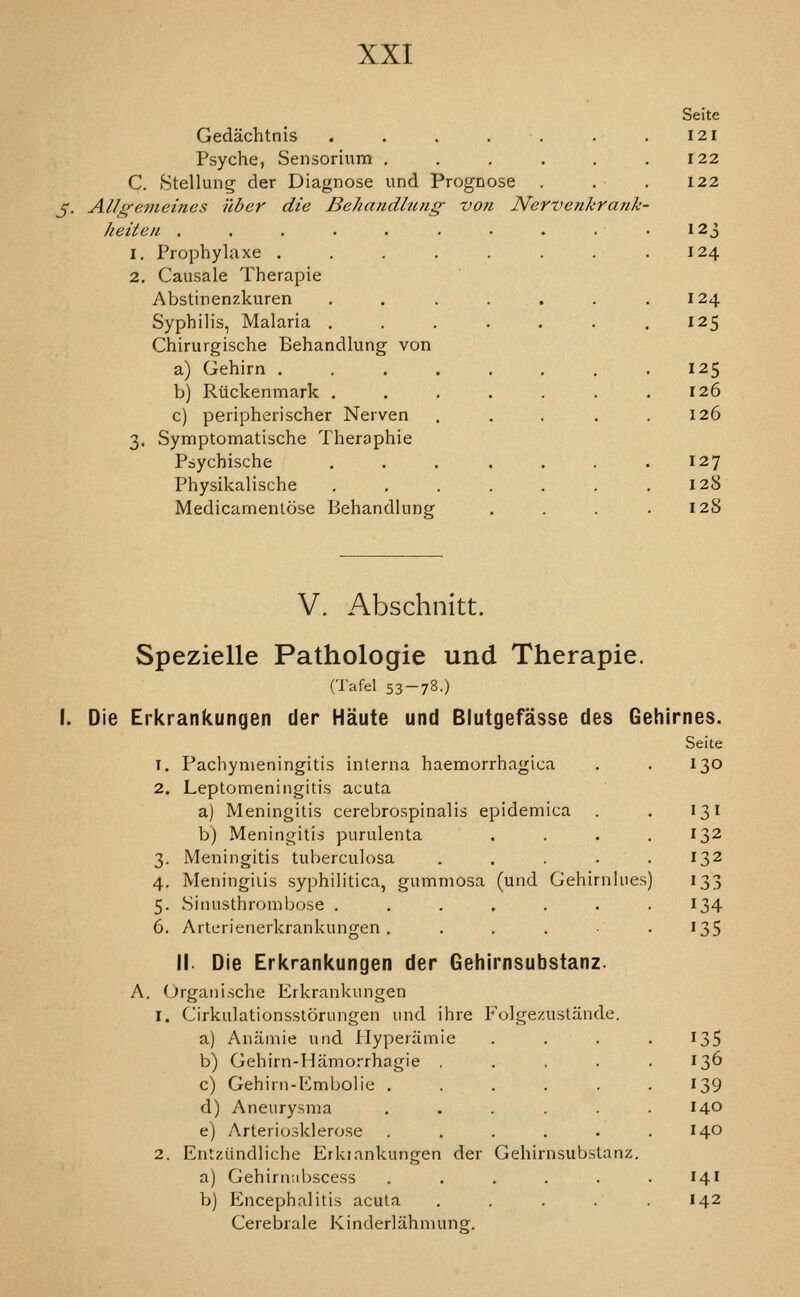 Gedachtnis ...... Psyche, Sensorium ..... C. Stellung der Diagnose und Prognose . J. AUg'emeines uber die Behandhmg- von Nervenkrank heiteii ...... 1. Prophylaxe .... 2. Causale Therapie Abstinenzkuren Syphilis, Malaria . Chirurgische Behandlung von a) Gehirn .... b) Riickenmark . c) peripherischer Nerven 3. Symptomatische Theraphie Psychische Physikalische Medicarnenlose Behandlung Seite 121 122 122 124 124 125 125 126 126 127 128 I 28 V. Abschnitt. Spezielle Pathologic und Therapie. (Tafel 53-78.) I. Die Erkrankungen der Haute und Blutgefasse des Geh T. Pachymeningitis interna haemorrhagica 2. Leptomeningitis acuta aj Meningitis cerebrospinalis epidemica b) Meningitis purulenta .... 3. Meningitis tuberculosa ..... 4. Meningitis syphilitica, gummosa (und Gehirnlues) 5. Sinusthrombose ....... 6. Arterienerkrankungen ...... II. Die Erkrankungen der Gehirnsubstanz. A. Organische Erkrankungen 1. Cirkulationsstorungen und ihre Folge/.ustande. a) Anamie und Hyperamie b) Gehirn-Hamorrhagie . c) Gehirn-Embolie . d) Aneurysma e) Arteriosklerose 2. Entziindliche Erkiankungen der Gehirnsubstanz. a) Gehirnnbscess ..... b) Encephalitis acuta .... Cerebrale Kinderlahmunor. irnes. Seite 130 132 132 134 135 135 136 139 140 140 141 142