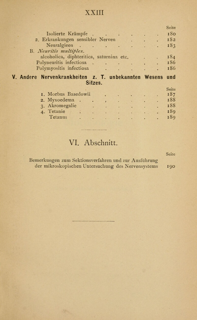 Seite Isolierte Kriimpfe . . . . . . iSo 2. Erkrankungen sensibler Nerven , . ,182 Neuralgieen . . . . . . .183 B. Neuritis multiplex. alcoholica, diphteritica, saturnina etc. . . 184 Polyneuritis infectiosa . . . . . .186 Polymyositis infectiosa . . . . .186 Andere Nervenkrankheiten 2. T. unbekannten Wesens und Sitzes. Seite I. Morbus Basedowii .... 187 2. Myxoedema ...... 188 3. Akroniegalie ..... . 188 4. Tetania 1S9 Tetanus ...... 189 VI. Abschnitt. Bemerkungen zum Sektionsverfahren und zur Ausfilhrung der mikroskopischen Untersuchung des >s'ervensystems Seite 190