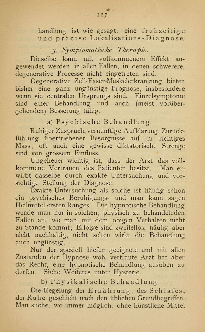 handlung ist wie gesagt: eine friihzeitige unci pracise Lokalisations-Diagnose. J. Sxm^tomattsche Therafic. Dieselbe kann mit voUkommenem Effekt an- gewendet werden in alien Fallen, in denen schwerere, degenerative Processe nicht eingetreten sind. Degenerative Zell-Faser-Muskelerkrankung bieten bisher eine ganz ungiinstige Prognose, insbesondere wenn sie centralen Ursprungs sind. Einzelsymptonie sind einer Behandlung und audi (meist voriiber- gehenden) Besserung fahig. a) P s y c h i s c h e Behandlung. Ruhiger Zuspruch, verniinftige Aufklarung, Zuriick- fiihrung iibertriebener Besorgnisse auf ihr richtiges Mass, oft auch eine gewisse diktatorische Strenge sind von grossem Einfiuss. Ungeheuer wichtig ist, dass der Arzt das voU- kommene Vertrauen des Patienten besitzt. Man er- wirbt dasselbe durch exakte Untersuchung und vor- sichtige Stellung der Diagnose. Exakte Untersuchung als solche ist haufig schon ein psychisches Beruhigungs- und man kann sagen Heilmittel ersten Ranges. Die hypnotische Behandlung wende man nur in solchen, physisch zu behandelnden Fallen an, wo man mit dem obigen Verhalten nicht zu Stande kommt; Erfolge sind zvveifellos, haufig aber nicht nachhaltig, nicht seiten wirkt die Behandlung auch ungiinstig. Nur der speziell hiefiir geeignete und mit alien Zustanden der Hypnose wohl vertraute Arzt hat aber das Recht, eine hypnotische Behandlung ausiiben zu diirfen. Siehe VVeiteres unter Hysteric. b) Physikalische Behandlung. Die Regelung der Erna h run g, des SchlafeSy- derRuhe geschieht nach den iiblichen Grundbegriffen. Man suche, wo immer moglich, ohne kiinstliche Mittel