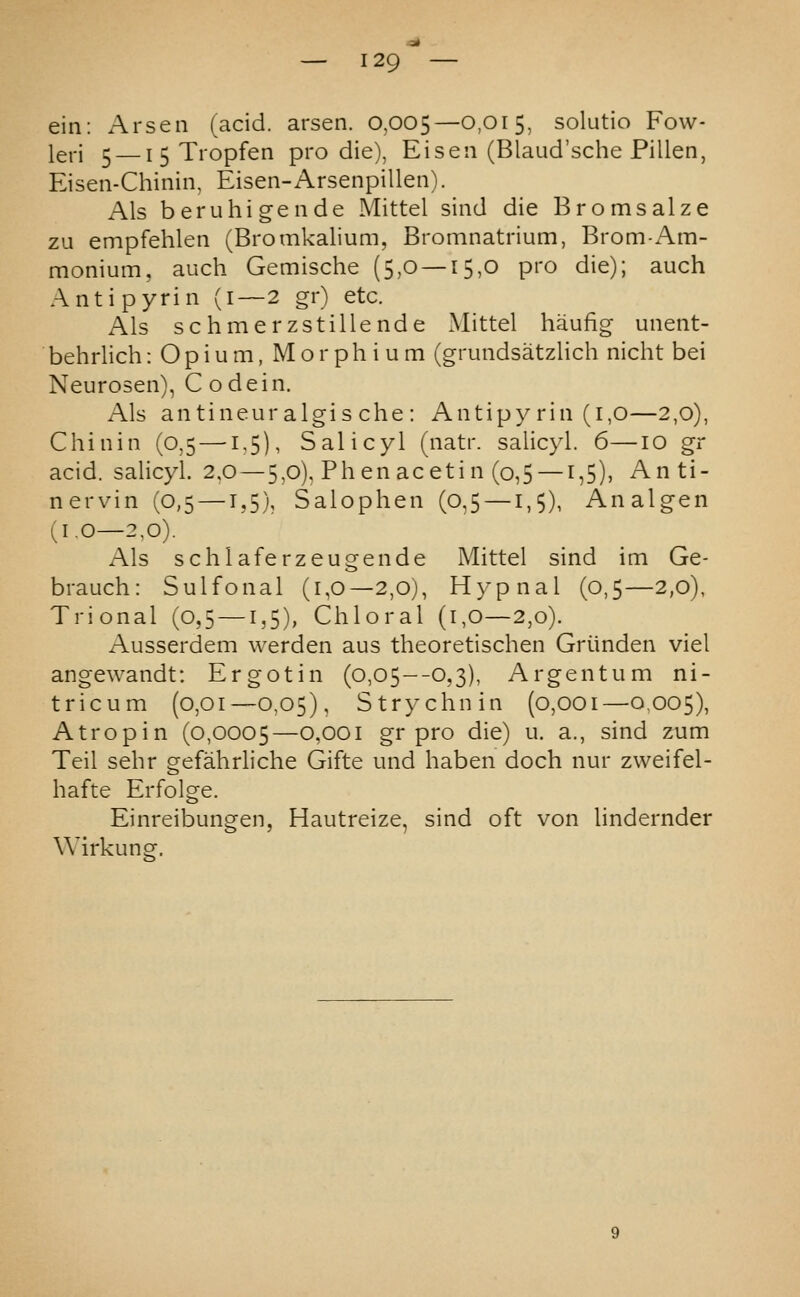 ein: Arsen (acid, arsen. 0,005—O-O^S, solutio Fow- leri 5 — I 5 Tropfen pro die), Eiseii (Blaud'sche Pillen, Eisen-Chinin, Eisen-Arsenpillen). Als beruhigende Mittel sind die Bromsalze zu empfehlen (Bromkalium, Bromnatrium, Brom-Am- monium, auch Gemische (5,0 — 15,0 pro die); auch Antipyrin (1—2 gr) etc. Als schmerzstillende Mittel haufig unent- behrlich: O p i u m, M o r p h i u m (gruiidsatzlich nicht bei Neurosen), Codein. Als antineuralgis che : Antipy rin (1,0—2,0), Chinin (0,5 —1,5), Salicyl (iiatr. salicyl. 6—lO gr acid, salicyl. 2.0 — 5,0). Phen aceti n (o,5 —1,5), Anti- nervin (0,5 —1,5), Salophen (0,5 —1,5), Analgen (1,0—2,0). Als schiaferzeugende Mittel sind im Ge- brauch: Sulfonal (1,0—2,0), Hypnal (0,5—2,0), Trional (0,5 —1,5), Chloral (1,0—2,0). Ausserdem warden aus theoretischen Griinden viel angewandt: Ergotin (0,05—0,3), Argentum ni- tricum (0,01—0,05), Strychnin (0,001—0.005), Atropin (0,0005—0,001 gr pro die) u. a., sind zum Teil sehr gefahrliche Gifte und haben doch nur zweifel- hafte Erfolge. Einreibungen, Hautreize, sind oft von lindernder Wirkung.
