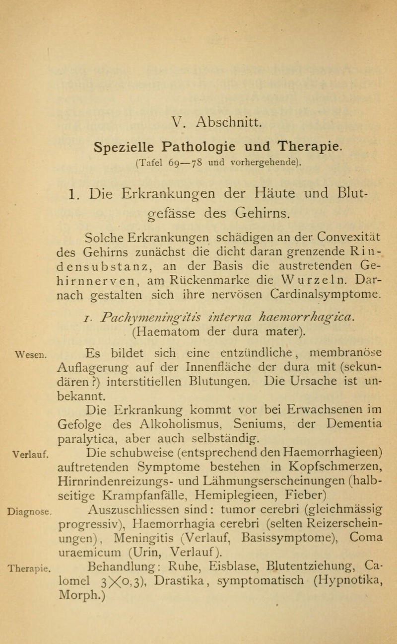 V. Abschnitt. Spezielle Pathologic und Therapie. (Tafel 69—78 und vorhergehende). 1. Die Erkrankungen der Haute und Blut- o-efasse des Gehirns. o Solche Erkrankungen schadigen an der Convexitat des Gehirns zunachst die dicht daran grenzende Rin- densubstanz, an der Basis die austretenden Ge- hirnnerven, am Riickenmarke die Wurzeln. Dar- nach gestalten sich ihre nervosen Cardinalsymptome. I. Pach\7neningitis interna haemorrhagica. (Haematom der dura mater). Wesen. Es bildet sich eine entziindliche, membranose Auflagerung auf der Innenflache der dura mit (sekun- daren ?) interstitiellen Bhitungen. Die Ursache ist un- bekannt. Die Erkrankung kommt vor bei Erwachsenen im Gefolge des Alkohohsmus, Seniums, der Dementia paralytica, aber auch selbstandig. Verlauf. Die schubweise (entsprechend den Haemorrhagieen) auftretenden Symptome bestehen in Kopfschmerzen, Hirnrindenreizungs- und Lahmungserscheinungen (halb- seitige Krampfanfalle, Hemiplegieen, Fieber) Diagnose. Auszuschliessen sind : tumor cerebri (gleichmassig progressiv), Haemorrhagia cerebri (selten Reizerschein- ungen), Meningitis (Verlauf, Basissymptome), Coma uraemicum (Urin, Verlauf). Therapie. Behandlung: Ruhe, Eisblase, Blutentziehung, Ca- lomel 3X0,3)1 Drastika, symptomatisch (Hypnotika, Morph.)