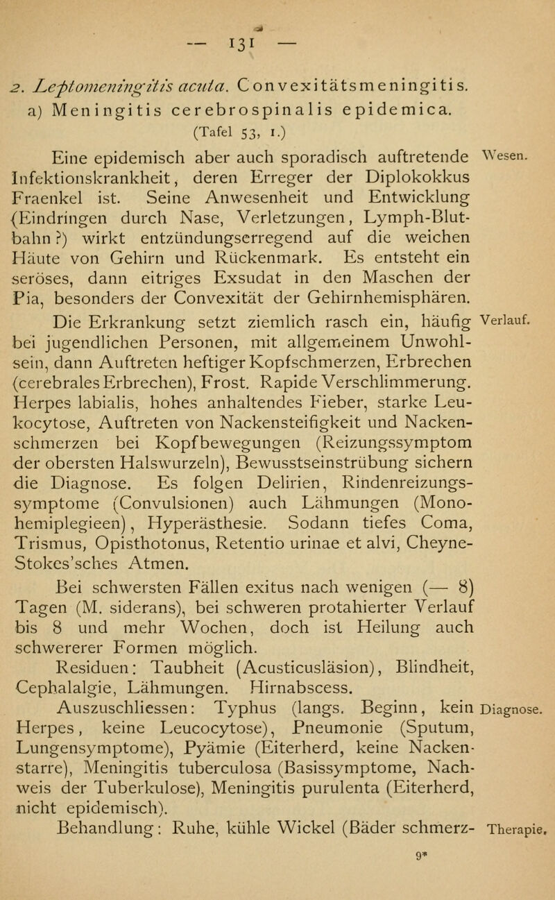 2. Lej)tomeningitis aaiia. Convexitatsmeningitis. a) Meningitis cerebrospinalis epidemic a. (Tafel 53, i.) Eine epidemisch aber auch sporadisch auftretende Wesen. Infektionskrankheit, deren Erreger der Diplokokkus Fraenkel ist. Seine Anwesenheit und Entwicklung (Eindringen durch Nase, Verletzungen, Lymph-Blut- bahn ?) wirkt entziindungserregend auf die weichen Haute von Gehirn und Riickenmark. Es entsteht ein seroses, dann eitriges Exsudat in den Maschen der Pia, besonders der Convexitat der Gehirnhemispharen. Die Erkrankung setzt ziemlich rasch ein, haufig Verlauf. bei jugendlichen Personen, mit allgemeinem Unwohl- sein, dann Auftreten heftigerKopfschmerzen, Erbrechen (cerebrales Erbrechen), Frost. Rapide Verschlimmerung. Herpes labialis, hohes anhaltendes Fieber, starke Leu- kocytose, Auftreten von Nackensteifigkeit und Nacken- sclimerzen bei Kopfbewegungen (Reizungssymptom der obersten Halswurzeln), Bewusstseinstriibung sichern die Diagnose. Es folgen Delirien, Rindenreizungs- symptome (Convulsionen) auch Lahmungen (Mono- hemiplegieen), Hyperasthesie. Sodann tiefes Coma, Trismus, Opisthotonus, Retentio urinae et alvi, Cheyne- Stokcs'sches Atmen. Bei schwersten Fallen exitus nach wenigen (— 8) Tagen (M. siderans), bei schweren protahierter Verlauf bis 8 und mehr Wochen, doch ist Heilung auch schwererer Formen moglich. Residuen: Taubheit (Acusticuslasion), Blindheit, Cephalalgie, Lahmungen. Hirnabscess. Auszuschliessen: Typhus (langs. Beginn, kein Diagnose. Herpes, keine Leucocytose), Pneumonic (Sputum, Lungensymptome), Pyamie (Eiterherd, keine Nacken- starre), Meningitis tuberculosa (Basissymptome, Nach- weis der Tuberkulose), Meningitis purulenta (Eiterherd, nicht epidemisch). Behandlung: Ruhe, kiihle Wickel (Bader schmerz- Therapie.