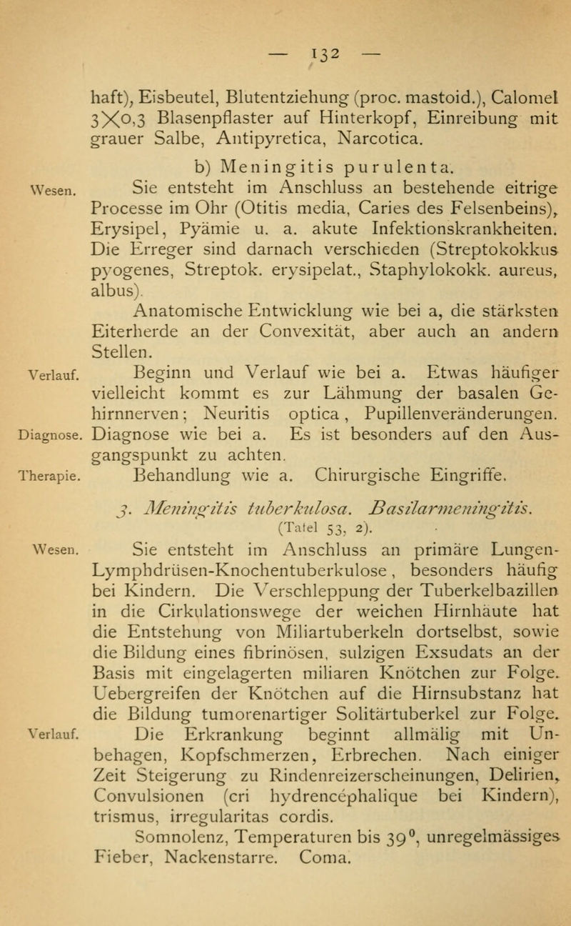 haft)^ Eisbeutel, Blutentziehung (proc. mastoid.), Calomel 3Xo>3 Blasenpflaster auf Hiiiterkopf, Einreibung mit grauer Salbe, Antipyretica, Narcotica. b) Meningitis purulent a. Wesen. Sie entsteht im Anschluss an bestehende eitrige Processe im Ohr (Otitis media, Caries des Felsenbeins)^ Erysipel, Pyamie u. a. akute Infektionskrankheiten. Die Erreger sind darnach verschieden (Streptokokkus pyogenes, Streptok. erysipelat., Staphylokokk. aureus, albus). Anatomische P^ntwicklung wie bei a, die starksten Eiterherde an der Convexitat, aber auch an andern Stellen. Verlauf. Beginn und Verlauf wie bei a. Etwas haufiger vielleicht kommt es zur Lahmung der basalen Gc- hirnnerven; Neuritis optica, Pupillenveranderungen. Diagnose. Diagnose wie bei a. Es ist besonders auf den Aus- gangspunkt zu achten. Therapie. Wesen. Behandlung wie a. Chirureische Eineriffe. Verlauf. J. Meningitis tuberkiilosa, Basilarniemngitis. (Tatel 53. 2). Sie entsteht im Anschluss an primare Lungen- Lymphdriisen-Knochentuberkulose, besonders haulig bei Kindern. Die V'erschleppung der Tuberkelbazillen in die Cirkulationswege der weichen Hirnhaute hat die Entstehung von Miliartuberkeln dortselbst, sowie die Bildung eines fibrinosen, sulzigen Exsudats an der Basis mit eingelagerten miliaren Knotchen zur Folge. Uebergreifen der Knotchen auf die Hirnsubstanz hat die Bildung tumorenartiger Solitartuberkel zur Folge. Die Erkrankung beginnt allmalig mit Un- behagen, Kopfschmerzen, Erbrechen. Nach einiger Zeit Steigerung zu Rindenreizerscheinungen, Delirien, Convulsionen (cri hydrencephalique bei Kindern), trismus, irregularitas cordis. Somnolenz, Temperaturen bis 39°, unregelmassiges Fieber, Nackenstarre. Coma.