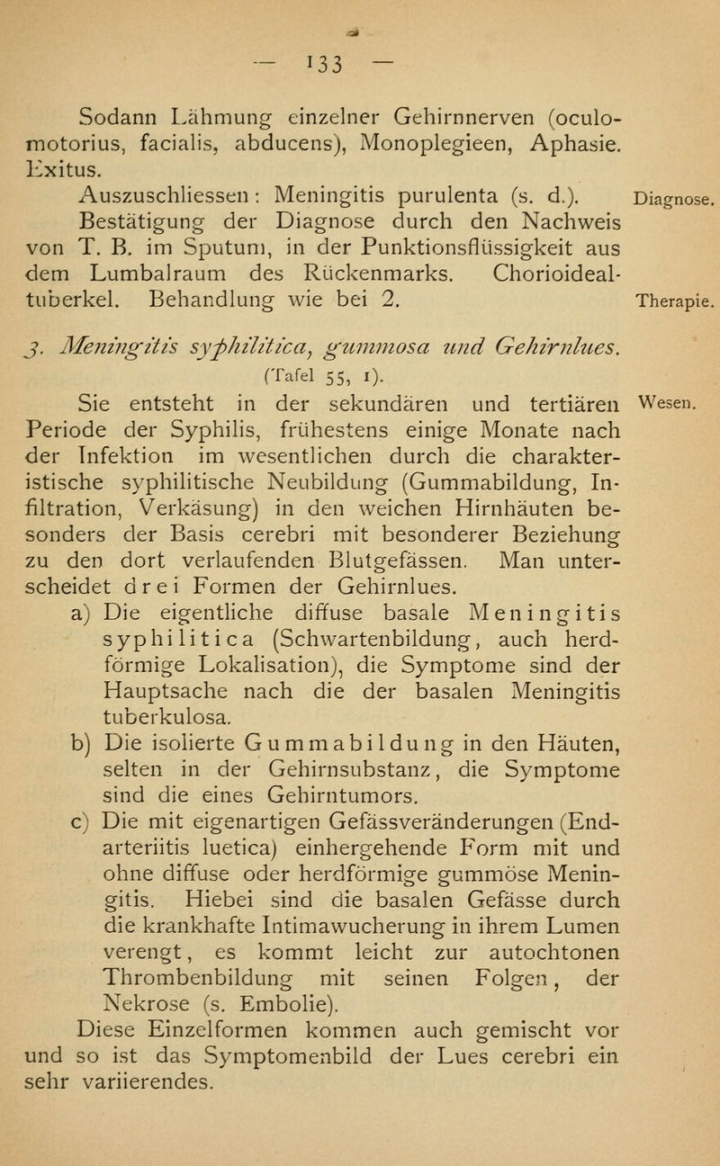 ^35 Sodann I.ahmung einzelner Gehirnnerven (oculo- motorius, facialis, abducens), Monoplegieen, Aphasie. Kxitus. Auszuschliessen: Meningitis purulenta (s. d.). Bestatigung der Diagnose durch den Nachweis von T. B. im Sputum, in der Punktionsfliissigkeit aus dem Lumbalraum des Ruckenmarks. Chorioideal- tuberkel. Behandlung wie bei 2. J. Meningitis syphilitica^ gummosa iind Gehirnlues. (Tafel 55, I). Sie entsteht in der sekundaren und tertiaren Periode der Syphilis, frijhestens einige Monate nach der Infektion im wesentlichen durch die charakter- istische syphilitische Neubildung (Gummabildung, In- filtration, Verkasung) in den weichen Hirnhauten be- sonders der Basis cerebri mit besonderer Beziehung zu den dort verlaufenden Blutgefassen. Man unter- scheidet drei Formen der Gehirnlues. a) Die eigentliche diffuse basale Meningitis syphilitica (Schwartenbildung, auch herd- formige Lokalisation), die Symptome sind der Hauptsache nach die der basalen Meningitis tuberkulosa. b) Die isolierte Gummabildung in den Hauten, selten in der Gehirnsubstanz, die Symptome sind die eines Gehirntumors. c) Die mit eigenartigen Gefassveranderungen (End- arteriitis luetica) einhergehende Form mit und ohne diffuse oder herdformige gummose Menin- gitis. Hiebei sind die basalen Gefasse durch die krankhafte latimawucherung in ihrem Lumen verengt, es kommt leicht zur autochtonen Thrombenbildung mit seinen Folgen, der Nekrose (s. Embolie). Diese Einzelformen kommen auch gemischt vor und so ist das Symptomenbild der Lues cerebri ein sehr variierendes. Wesen.
