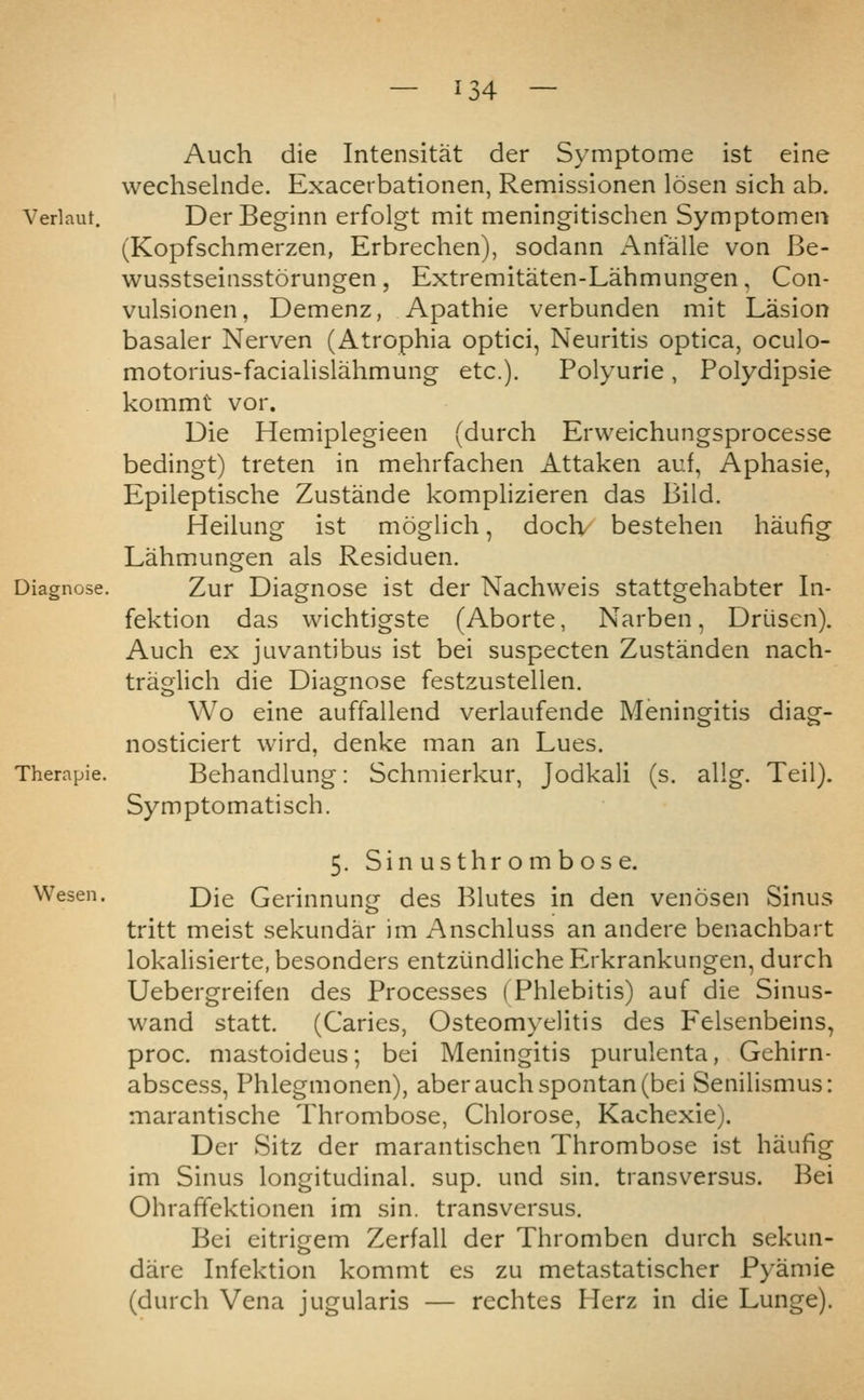 Auch die Intensitat der Symptome ist eine wechselnde. Exacerbationen, Remissionen losen sich ab. Verlaut. Der Bcginn erfolgt mit meningitischen Symptomen (Kopfschmerzen, Erbrechen), sodann Antalle von Be- wusstseinsstorungen, Extremitaten-Lahmungen, Con- vulsionen, Demenz, Apathie verbunden mit Lasion basaler Nerven (Atrophia optici, Neuritis optica, oculo- motorius-facialislahmung etc.). Polyurie, Polydipsie kommt vor. Die Hemiplegieen (durch Erweichungsprocesse bedingt) treten in mehrfachen Attaken au.f, Aphasie, Epileptische Zustande komplizieren das Biid. Heilung ist moglich, doch/ bestehen haufig Lahmungen als Residuen, Zur Diagnose ist der Nachweis stattgehabter In- fektion das wichtigste (Aborte, Narben, Driisen). Auch ex juvantibus ist bei suspecten Zustanden nach- traglich die Diagnose festzustellen. Wo eine auffallend verlaufende Meningitis diag- nosticiert wird, denke man an Lues. Behandlung: Schmierkur, Jodkali (s. allg. Teil). Symptomatisch. 5. Sin usthr om bose. Wesen. Die Gerinnung des Blutes in den venosen Sinus tritt meist sekundar im Anschluss an andere benachbart lokalisierte,besonders entziindlicheErkrankungen, durch Uebergreifen des Processes (Phlebitis) auf die Sinus- wand statt. (Caries, Osteomyelitis des Felsenbeins^ proc. mastoideus; bei Meningitis purulenta, Gehirn- abscess, Phlegmonen), aber auch spontan (bei Senilismus: marantische Thrombose, Chlorose, Kachexie). Der Sitz der marantischen Thrombose ist haufig im Sinus longitudinal, sup. und sin. transversus. Bei Ohrafifektionen im sin. transversus. Bei eitrigem Zerfall der Thromben durch sekun- dare Infektion kommt es zu metastatischer Fyamie (durch Vena jugularis — rechtes Herz in die Lunge).