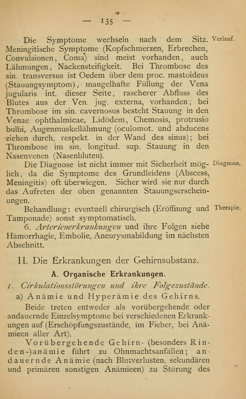 — ^05 — Die Symptome wechseln nach dem Sitz. Verlauf. Meningitische Symptome (Kopfschmerzen, Erbrechen, Convulsionen, Coma) sind meist vorhanden, auch Lahmung-en, Nackensteifigkeit. Bei Thrombose des sin. transversus ist Oedem iiber dem proc. mastoideus (Stauungsymptom), mangelhafte Fiillung der Vena jugularis int. dieser Seite, rascherer Abfluss des Blutes aus der Ven. jug. externa, vorhanden; bei Thrombose im sin. cavernosus besteht Stauung in den V^enae ophthalmicae, Lidodem, Chemosis, protrusio bulbi, Augenmuskellahmung (oculomot. und abducens -Ziehen durch, respekt. in der Wand des sinus); bei Thrombose im sin. longitud. sup. Stauung in den Nasenvenen (Nasenbluten). Die Diagnose ist nicht immer mit Sicherheit mog- Diagnose, hch, da die Symptome des Grundleidens (Abscess, Meningitis) oft iiberwiegen. Sicher wird sie nur durch das Aufreten der oben crenannten Stauuno;serschein- ungen. Behandlung: eventueil chirurgisch (Eroffnung und Therapie. Tamponade) sonst symptomatisch. 6. Arterienerkranktingen und ihre Folgen siehe Hamorrhagie, EmboHe, Aneurysmabildung im nachsten Abschnitt. II. Die Erkrankungen der Gehirnsubstanz. A. Organische Erkrankungen. /. Cirkulati07isstdrungen tmd ihre Folgezttstdnde. a) Anamie und Hyperamie des Gehirns. Beide treten entweder als voriibergehende oder andauernde Einzelsymptome bei verschiedenen Erkrank- ungen auf (Erschopfungszustande, im Fieber, bei Ana- mieen alier Art). Voriibergehende Gehirn- (besonders Rin- den-) anamie fiihrt zu Ohnmachtsanfallen; an- dauernde Anamie (nach Bhitverlusten, sekundaren und primaren sonstigen Anamieen) zu Storung des