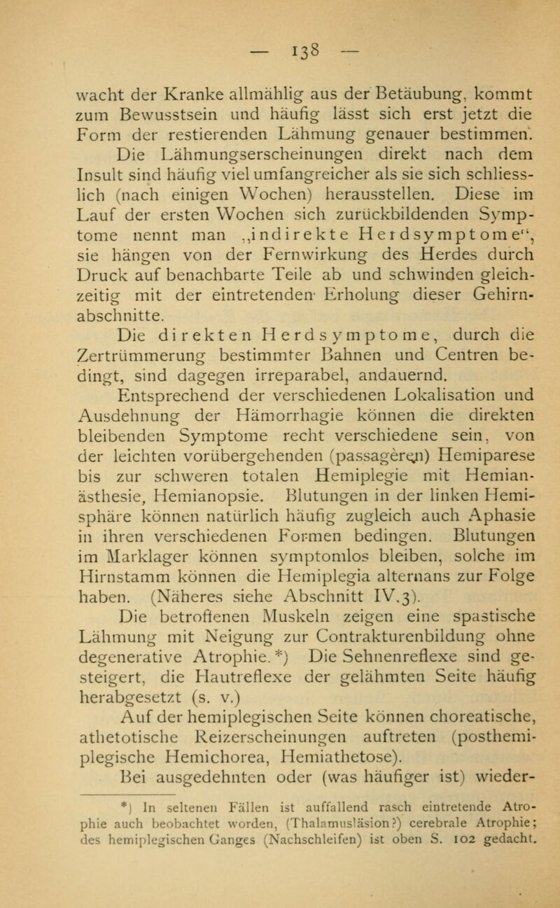 wacht der Kranke allmahlig aus der Betaubung, kommt zum Bewusstsein und haufig lasst sich erst jetzt die Form der restierenden Lahmung genauer bestimmen. Die Lahmungserscheinungen direkt nach dem Insult sind haufig viel umfangreicher als sie sich schliess- lich (nach einigen Wochen) herausstellen. Diese im Lauf der ersten Wochen sich zuriickbildenden Symp- tome nennt man ,,indirekte Herdsymptome, sie hangen von der Fernwirkung des Herdes durch Druck auf benachbarte Telle ab und schwinden gleich- zeitig mit der eintretenden- Erholung dieser Gehirn- abschnitte. Die direkten Herds ymptome, durch die Zertri-immerung bestimmter Bahnen und Centren be- dingt, sind dagegen irreparabel, andauernd. Entsprechend der verschiedenen Lokahsation und Ausdehnung der Hamorrhagie konnen die direkten bleibenden Symptome recht verschiedene sein. von der leichten voriibergehenden (passagertyi) Hemiparese bis zur schweren totalen Hemiplegie mit Hemian- asthesie, Hemianopsie. Blutungen in der hnken Hemi- sphare konnen natiirhch haufig zugleich auch Aphasie in ihren verschiedenen Formen bedingen. Blutungen im Marklager konnen symptomlos bleiben, solche im Hirnstamm konnen die Hemiplegia alternans zur Folge haben, (Naheres siehe /\bschnitt IV,3). Die betroftenen Muskeln zeigen eine spastische Lahmung mit Neigung zur Contrakturenbildung ohne degenerative Atrophie. *) Die Sehnenreflexe sind ge- steigert, die Hautreflexe der gelahmten Seite haufig herabgesetzt (s. v.) Auf der hemiplegischen Seite konnen choreatische, athetotische Reizerscheinungen auftreten (posthemi- plegische Hemichorea, Hemiathetose). Bei ausgedehnten oder (was haufiger ist) vvieder- *) In seltenen Fallen ist auffallend rasch eintretende Atro- phic auch beobachtet worden, (Thalnmuslasion?) cerebrale Atrophie; des hemiplegischen Ganges (Nachschleifen) ist oben S. 102 gedacht.