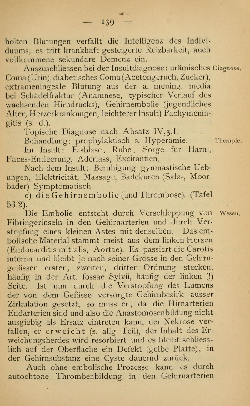 holten Blutungen verfallt die Intelligenz des Indivi- duums, es tritt krankhaft gesteig-erte Rcizbarkeit, auch voUkommenc sekundtire Demenz ein. Auszuschliessen bei der Insultdiagnose: uramisches Diagnose. Coma(Urin), diabetisches Coma(Acetongeruch, Zucker), extrameningeale Blutung aus der a. mening. media bei Schadelfraktur (Anamnese, typischer Verlauf des wachsenden Hirndrucks), Gehirnembolie (jugendliches Alter, Herzerkrankungen, leichtererInsult) Pachymenin- gitis (s. d.). Topische Diagnose nach Absatz IV,3,1. Behandlung: propbylaktisch s. Hyperamie. Therapie. Im Insult: Eisblase, Ruhe, Sorge fiir Harn-, Faces-Entleerung, Aderlass, Excitantien. Nach dem Insult: Beruhigung, gymnastische Ueb- ungen, Elektricitat, Massage, Badekuren (Salz-, Moor- bader) Symptomatisch. c) die Gehirnembolie (und Thrombose). (Tafel 56,2). Die Embolic entsteht durch Verschleppung von Wesen. Fibringerinseln in den Gehirnarterien und durch Ver- stopfung eines kleinen Astes mit denselben. Das em- bolische Material stammt meist aus dem linken Herzen (P2ndocarditis mitralis, Aortae). Es passiert die Carotis . interna und bleibt je nach seiner Grosse in den Gehirn- gefassen erster, zweiter, dritter Ordnung stecken, haufig in der Art. fossae Sylvii, haufig der linken (!) Seite. 1st nun durch die Verstopfung des Lumens der von dem Gefasse versorgte Gehirnbezirk ausser Zirkulation gesetzt, so muss er, da die Hirnarterien Endarterien sind und also die Anastomosenbildung nicht ausgiebig als Ersatz eintreten kann, der Nekrose ver- fallen, er erweicht (s. allg. Teil), der Inhalt des Er- weichungsherdes wird resorbiert und es bleibt schliess- lich auf der Oberflache ein Defekt (gelbe Platte), in der Gehirnsubstanz cine Cyste dauernd zuriick. Auch ohne embolische Prozesse kann es durch autochtone Thrombenbildung in den Gehirnarterien