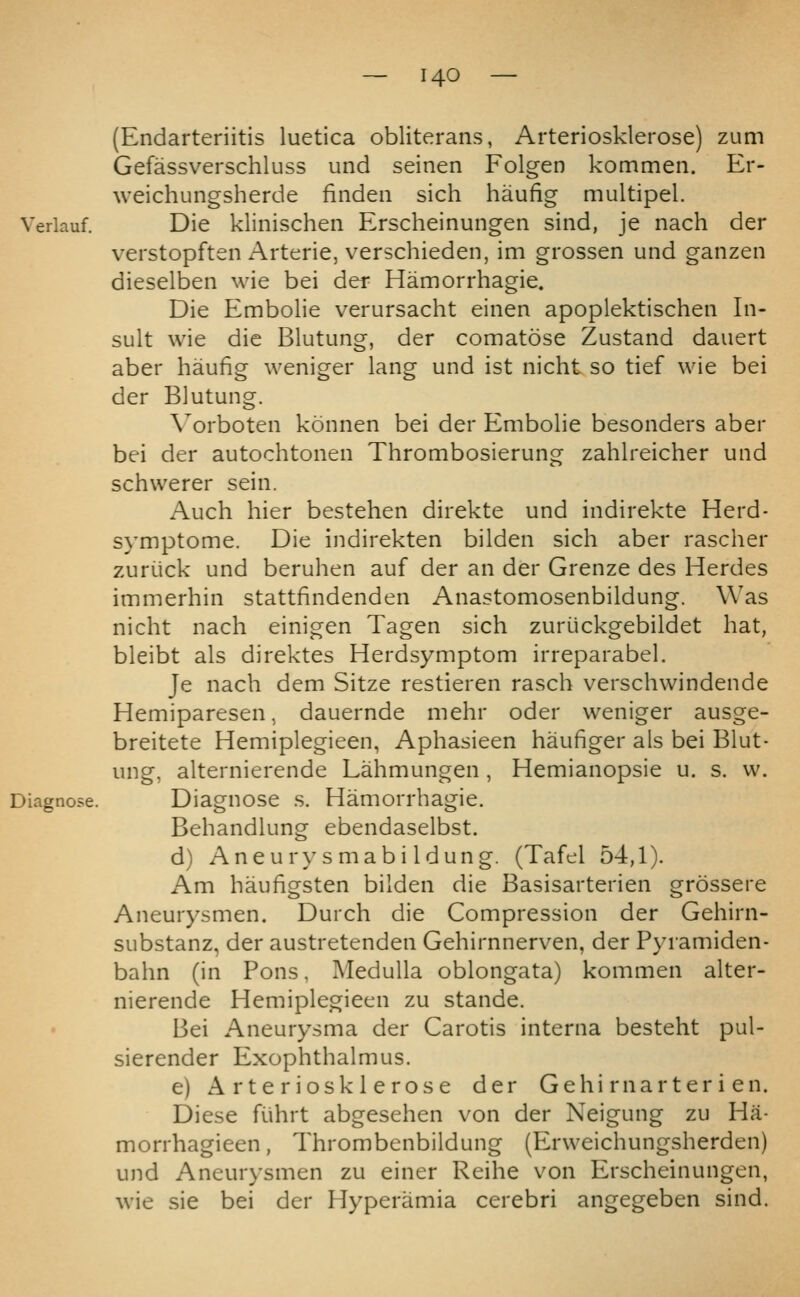 (Endarteriitis luetica obliterans, Arteriosklerose) zum Gefassverschluss und seinen Folgen kommen. Er- weichungsherde finden sich haufig multipel. Verlauf. Die kliiiischeii Erscheinungen sind, je nach der verstopften Arterie, verschieden, im grossen und ganzen dieselben wie bei der Hamorrhagie. Die Embolie verursacht einen apoplektischen In- die Blutune, der comatose Zustand dauert haufig weniger lang und ist nicht so tief wie bei suit wie aber der Blutung. \^orboten konnen bei der Embolie besonders aber bei der autochtonen Thrombosierung zahlreicher und schwerer sein. Auch hier bestehen direkte und indirekte Herd- symptome. Die indirekten bilden sich aber rascher zuriick und beruhen auf der an der Grenze des Herdes immerhin stattfindenden Anastomosenbildung. Was nicht nach einigen Tagen sich zuriickgebildet hat, bleibt als direktes Herdsymptom irreparabel. Je nach dem Sitze restieren rasch verschwindende Hemiparesen, dauernde mehr oder weniger ausge- breitete Hemiplegieen, Aphasieen haufiger als bei Blut- ung, alternierende Lahmungen , Hemianopsie u. s. w. Diagnose s. Hamorrhaeie. Behandlung ebendaselbst. d) Aneury smabi Idung. (Tafel 54,1). Am haufigsten bilden die Basisarterien erossere Aneurysmen. Durch die Compression der Gehirn- substanz, der austretenden Gehirnnerven, der Pyramiden- bahn (in Pons, Medulla oblongata) kommen alter- nierende Hemiplegieen zu stande. Bei Aneurysma der Carotis interna besteht pul- sierender Exophthalmus. e) Arteriosklerose der Gehi rnarter i en. Diese fiihrt abgesehen von der Neigung zu Ha- morrhagieen, Thrombenbildung (Erweichungsherden) und Aneurysmen zu einer Reihe von Erscheinungen, wie sie bei der Flyperamia cerebri angegeben sind.