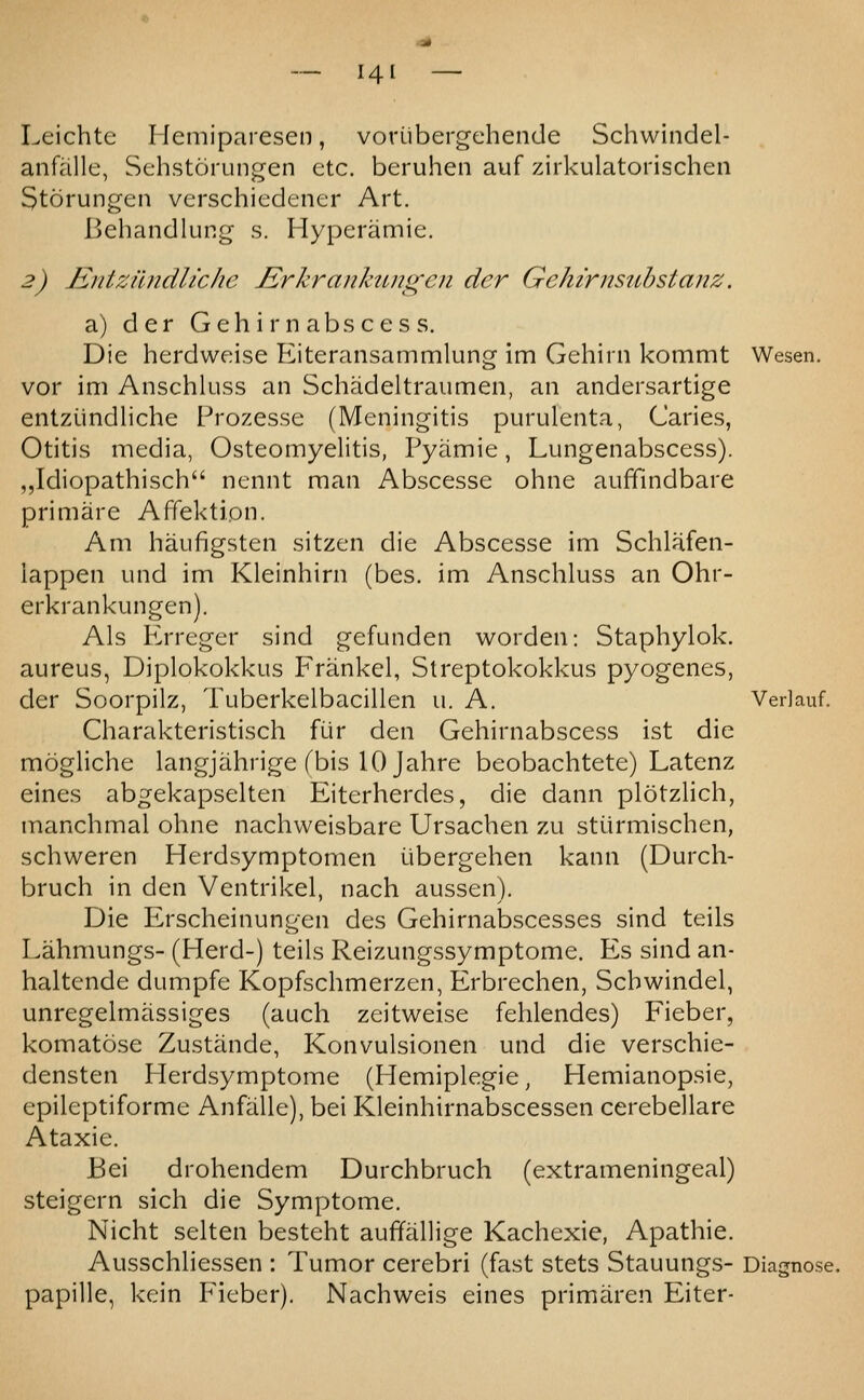 Leichte Hemiparesen, voriibergehende Schwindel- anfalle, Sehstorungen etc. beruhen auf zirkulatorischen Storungen verschiedener Art. Behandlung s. Hyperamie. 2) Entzilndltche Jirkrankungen der Gehirnsubstanz. a) der Gehir nabs cess. Die herdweise Eiteransammlung im Gehirn kommt Wesen. vor im Anschluss an Schadeltraumen, an andersartige entziindliche Prozesse (Meningitis purulenta, Caries, Otitis media, Osteomyelitis, Pyamie, Lungenabscess). ,,Idiopathisch nennt man Abscesse ohne auffmdbare primare Affektipn. Am haufigsten sitzen die Abscesse im Schlafen- lappen und im Kleinhirn (bes. im Anschluss an Ohr- erkrankungen). Als P2rreger sind gefunden worden: Staphylok. aureus, Diplokokkus Frankel, Streptokokkus pyogenes, der Soorpilz, Tuberkelbacillen u. A. Verlauf. Charakteristisch fur den Gehirnabscess ist die mogliche langjahrige fbis 10 Jahre beobachtete) Latenz eines abgekapselten Eiterherdes, die dann plotzlich, manchmal ohne nachweisbare Ursachen zu stiirmischen, schweren Herdsymptomen ijbergehen kann (Durch- bruch in den Ventrikel, nach aussen). Die Erscheinungen des Gehirnabscesses sind teils Lahmungs- (Herd-) teils Reizungssymptome. P>s sind an- haltcnde dumpfe Kopfschmerzen, Erbrechen, Scbwindel, unregelmassiges (auch zeitweise fehlendes) Fieber, komatose Zustande, Konvulsionen und die verschie- densten Herdsymptome (Hemiplegie, Hemianopsie, epileptiforme Anfalle), bei Kleinhirnabscessen cerebellare Ataxic. Bei drohendem Durchbruch (extrameningeal) steigern sich die Symptome. Nicht selten besteht auffallige Kachexie, Apathie. Ausschliessen : Tumor cerebri (fast stets Stauungs- Diagnose, papille, kein Plcber). Nachweis eines primaren Eiter-