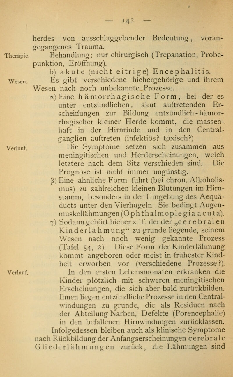 ausschlagg-ebender Bedeutung, voran- herdes von gegangenes Trauma. Therapie. Behaiidlung: nur chirurgisch (Trepanation, Probe- punktion, Erofifnung). b) akute (nicht eitrige) Encephalitis. Wesen. Es gibt vei'schiedene hiehergehorige und ihrem Wesen nach noch unbekannte Prozesse. 7.) PLine h a morrh agische Form, bei der es unter entziindlichcn, akut auftretenden Er- scheinungen zur Bildung entziindlich-hamor- rhagischer kleiner Herde kommt, die massen- haft in der Hirnrinde und in den Central- ganglien auftreten (infektios? tpxisch?) Verlauf. I^ie Symptome setzen sich zusammen aus meningitischen und Herderscheinungen, welch letztere nach dem Sitz verschieden sind. Die Verlauf. Prognose ist nicht immer ungiinstig. [j) Eine ahnliche Form fiihrt (bei chron. Alkoholis- mus) zu zahlreichen kleinen Blutungen im Hirn- stamm, besonders in der Umgebung des Aequa- ducts unter den Vierhiigeln. Sie bedingt Augen- muskellahmungen (Ophthalmoplegia acuta). Y) Sodanngehort hieher z. T. der der ^,cer ebral en Kinder la hmung zu grunde liegende, seinem Wesen nach noch wenig gekannte Prozess (Tafel 54, 2). Diese P'orm der Kinderlahmung kommt angeboren oder meist in friihester Kind- heit ervvorben vor (verschiedene Prozesse}). In den ersten Lebensmonaten erkranken die Kinder plotzlich mit schweren meningitischen Erscheinungen, die sich aber bald zuriickbilden. Ihnen liegen entzijndliche Prozesse in den Central- windungen zu grunde, die als Residuen nach der Abteilung Narbcn, Defekte (PorencephaHe) in den bcfallenen Hirnvvindungen zuriicklassen. Infolgedessen bleiben auch als klinische Symptome nach RuckbildunGf der Anfaneserscheinunfren cerebrale Gli ederlahm ungen zuruck, die Lahmungen sind