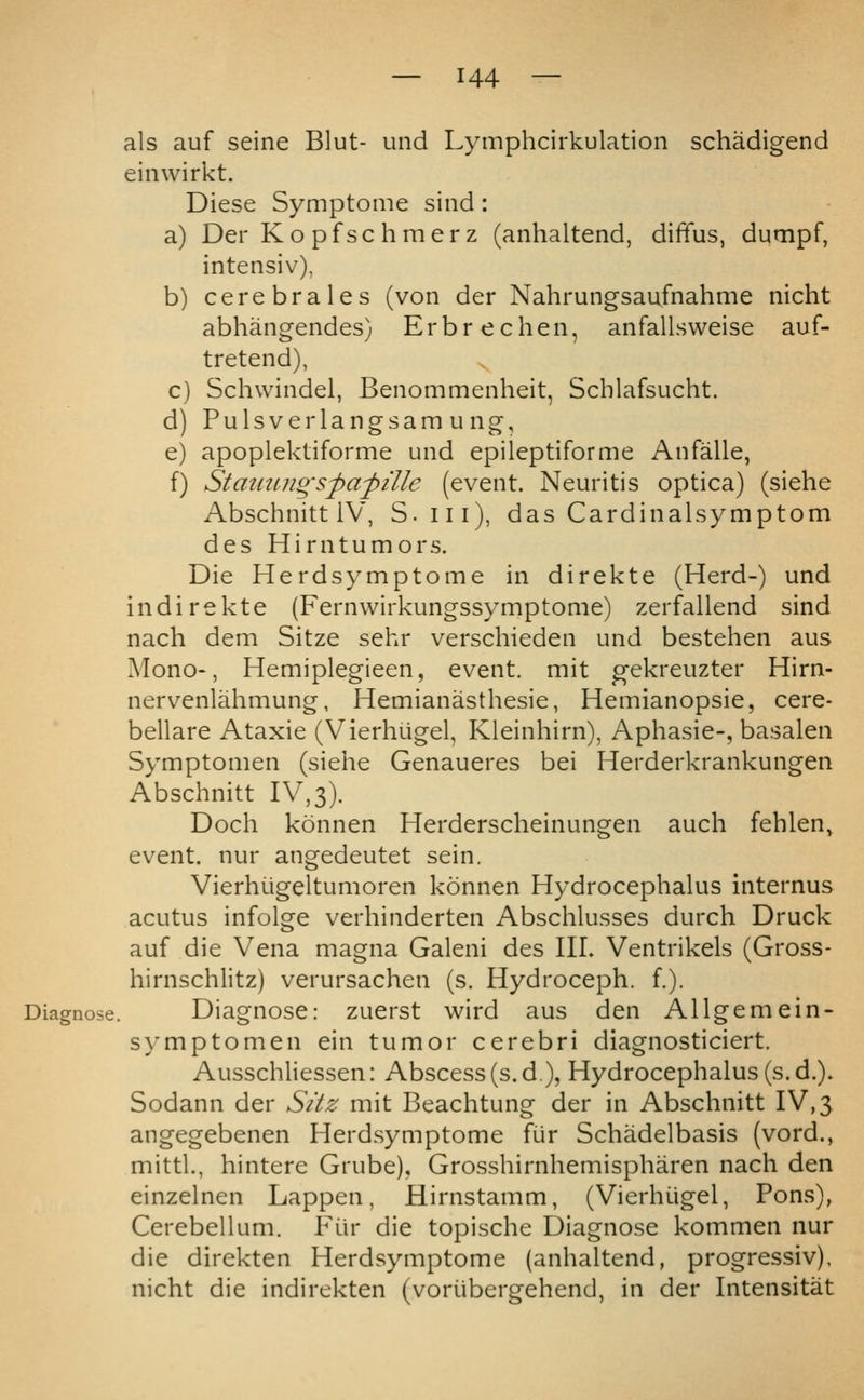 als auf seine Blut- und Lymphcirkulation schadigend einwirkt. Diese Symptome sind: a) Der Ko pfsc hmerz (anhaltend, diffus, dumpf, intensiv), b) cerebrales (von der Nahrungsaufnahme nicht abhangendes) Erbrechen, anfallsweise auf- tretend), ^ c) Schvvindel, Benommenheit, Schlafsucht. d) Pulsverlangsamung, e) apoplektiforme und epileptiforme Anfalle, f) Strnmngsfafille (event. Neuritis optica) (siehe Abschnitt iV, S.iii), das Cardinalsymptom des Hirntumors. Die Herdsymptome in direkte (Herd-) und indirekte (Fernwirkungssymptome) zerfallend sind nach dem Sitze sehr verschieden und bestehen aus Mono-, Hemiplegieen, event, mit gekreuzter Hirn- nervenlahmung, Hemianasthesie, Hemianopsie, cere- bellare Ataxie (Vierhugel, Kleinhirn), Aphasie-, basalen Symptomen (siehe Genaueres bei Herderkrankungen Abschnitt IV,3). Doch konnen Herderscheinungen auch fehlen, event, nur angedeutet sein. Vierhiigeltumoren konnen Hydrocephalus internus acutus infolge verhinderten Abschlusses durch Druck auf die Vena magna Galeni des III. Ventrikels (Gross- hirnschlitz) verursachen (s. Hydroceph. f.). Diagnose. Diagnose: zuerst wird aus den Allgemein- symptomen ein tumor cerebri diagnosticiert. Ausschliessen: Abscess (s.d), Hydrocephalus (s.d.). Sodann der Sitz mit Beachtung der in Abschnitt IV,3 angegebenen Herdsymptome fur Schadelbasis (vord., mittl., hintere Grube), Grosshirnhemispharen nach den einzelnen Lappen, Hirnstamm, (Vierhugel, Pons), Cerebellum. Fiir die topische Diagnose kommen nur die direkten Herdsymptome (anhaltend, progressiv), nicht die indirekten (voriibergehend, in der Intensitat