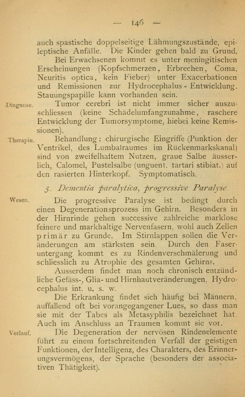 auch spastische doppelseitige Lahmungszustande, epi- leptische Anfalle. Die Kinder gehen bald zu Grund. Bei Erwachsenen kommt es unter meningitischen Erscheinungen (Kopfschmerzen, Erbrechen, Coma, Neuritis optica, kein Fieber) unter Exacerbationen und Remissionen zur Hydrocephalus - Entwicklung. Stauungspapille kann vorhanden sein. Diagnose. Tumor Cerebri ist nicht immer sicher auszu- schliessen (keine Schadelumfangzunahme, raschere Entwicklung der Tumorsymptome, hiebei keine Remis- sionen). Therapie. Behandlung : chirurgische Eingriffe (Punktion der Ventrikel, des Lumbalraumes im Riickenmarkskanal) sind von zweifelhaltem Nutzen, graue Salbe ausser- lich, Calomel, Pustelsalbe (unguenl. tartari stibiat. aui den rasierten Hinterkopf. Symptomatisch. j. Dementia -paralytica^ -progressive Paralyse. Wesen. Die progressive Paralyse ist bedingt durch einen Degenerationsprozess im Gehirn. Besonders in der Hirnrinde gehen successive zahlreiche marklose feinere und markhaltige Nervenfasern, wohl auch Zellen primar zu Grunde. Im Stirnlappen sollen die Ver- anderungen am starksten sein. Durch den P'aser- untergang kommt es zu Rindenverschmalerung und schliesslich zu Atrophic des gesamten Gehirns. Ausserdem findet man noch chronisch entzund- liche Gefass-^ Glia- und Hirnhautveranderungen, Hydro- cephalus int. u. s. w. Die Erkrankung findet sich haufig bei Mannern, auffallend oft bei vorangegangener Lues, so dass man sie mit der Tabes als Metasyphilis bezeichnet hat. Auch im Anschluss an Traumen kommt sic vor. Verlauf. Die Degeneration der nervosen Rindenelemente fuhrt zu eincm fortschreitenden Verfall der geistigen P'unktionen, derlntelligenz, des Charakters, des Erinner- ungsvermogens, der Sprache (besonders der associa- tiven Thatigkeit).