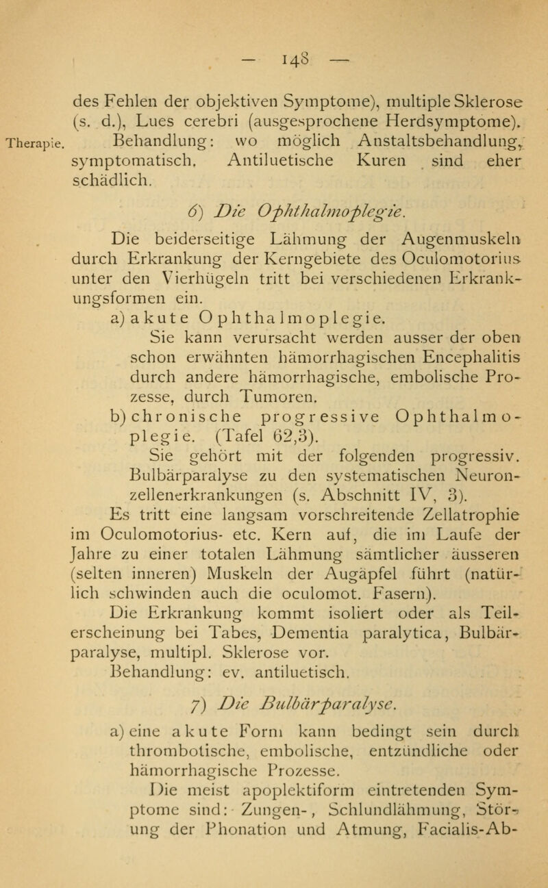 des Fehlen der objektiven Symptome), multiple Sklerose (s. d.), Lues cerebri (ausgesprochene Herdsymptome). Behandlung: wo moglich Anstaltsbehandlung^ symptomatisch. Antiluetische Kuren sind eher schadlich. 6) Die Of/it/iahnoplegie. Die beiderseitige Lahmung der Augenmuskelu durch Erkrankung der Kerngebiete des Oculomotorius unter den Vierhiigeln tritt bei verschiedenen Erkrank^ ungsformen ein. a) a k u t e O p h t h a 1 m o p 1 e g i e. Sie kann verursacht vverden ausser der oben schon erwahnten hamorrhagischen Encephalitis durch andere hamorrhagische, embolische Pro- zesse, durch Tuinoren. b)chronische progressive Ophthalmo- plegie. (Tafel 62,3). Sie gehort mit der folgenden progressiv. Bulbarparalyse zu den systematischen Neuron- zellenerkrankungen (s. Abschnitt IV, 3). Es tritt eine langsam vorschreitende Zellatrophie im Oculomotorius- etc. Kern auf, die ini Laufe der Jahre zu einer totalen Lahmung samtlicher iiussereii (selten inneren) Muskeln der Augapfel fiihrt (natiir- lich schwinden auch die oculomot. Fasern). Die Erkrankung kommt isoliert oder als Teil- erscheinung bei Tabes, Dementia paralytica, Bulbar- paralyse, multipl. Sklerose vor. Behandlung: ev. antiluetisch. 7) Die Bulbarparalyse. a) eine akute Form kann bedingt sein durch thrombotische, emboHsche, entzundliche oder hamorrhagische Prozesse. Die meist apoplektiform eintretenden Sym- ptome sind: Zungen-, Schlundlahmung, Stor- ung der Phonation und Atmung, Facialis-Ab-