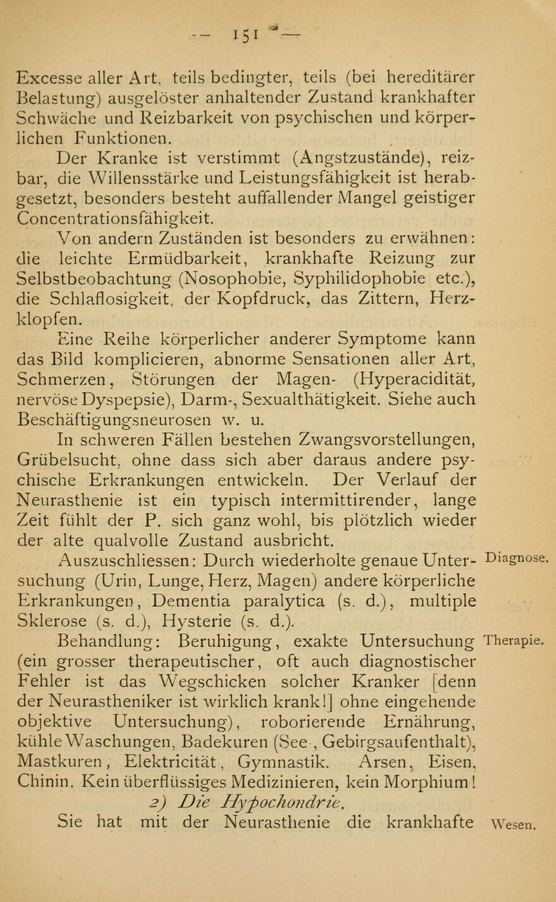 Excesse aller Art, teils bedingter, teils (bei hereditarer Belastung) ausgeloster anhaltender Zustand krankhafter Schwache und Reizbarkeit von psychischen und korper- lichen Funktionen. Der Kranke ist verstimmt (Angstzustande), reiz- bar, die Willensstarke und Leistuiigsfahigkeit ist herab- gesetzt, besonders besteht auffallender Mangel geistiger Concentrationsfahigkeit. Von andern Zustanden ist besonders zu erwahnen: die leichte Ermiidbarkeit, krankhafte Reizung zur Selbstbeobachtung (Nosophobie, Syphilidophobie etc.), die Schlaflosigkeit, der Kopfdruck, das Zittern, Herz- klopfen. Eine Reihe korperlicher anderer Symptome kann das Bild komplicieren, abnorme Sensationen aller Art, Schmerzen, Storungen der Magen- (Hyperaciditat, nervoseDyspepsie), Darm-, Sexualthatigkeit. Siehe auch Beschaftigungsneurosen w. u. In schweren Fallen bestehen Zwangsvorstellungen, Griibelsucht, ohne dass sich aber daraus andere psy- chische Erkrankungen entwickeln. Der Verlauf der Neurasthenie ist ein typisch intermittirender, lange Zeit flihlt der P. sich ganz wohl, bis plotzlich wieder der alte qualvolle Zustand ausbricht. Auszuschliessen: Durch wiederholte genaue Unter- suchung (Urin, Lunge, Herz, Magen) andere korperliche Erkrankungen, Dementia paralytica (s. d.), multiple Sklerose (s. d.), Hysterie (s. d.). Behandlung: Beruhigung, exakte Untersuchung Therapie. (ein grosser therapeutischer, oft auch diagnostischer Fehler ist das Wegschicken solcher Kranker [denn der Neurastheniker ist wirklich krankl] ohne eingehende objektive Untersuchung), roborierende Ernahrung, kiihle Waschungen, Badekuren (See , Gebirgsaufenthalt), Mastkuren , Elektricitat, Gymnastik. Arsen, Eisen, Chinin. Keiniiberfli-issiges Medizinieren, kein Morphium ! 2) Die Hyfochondrie, Sie hat mit der Neurasthenie die krankhafte Wesen.