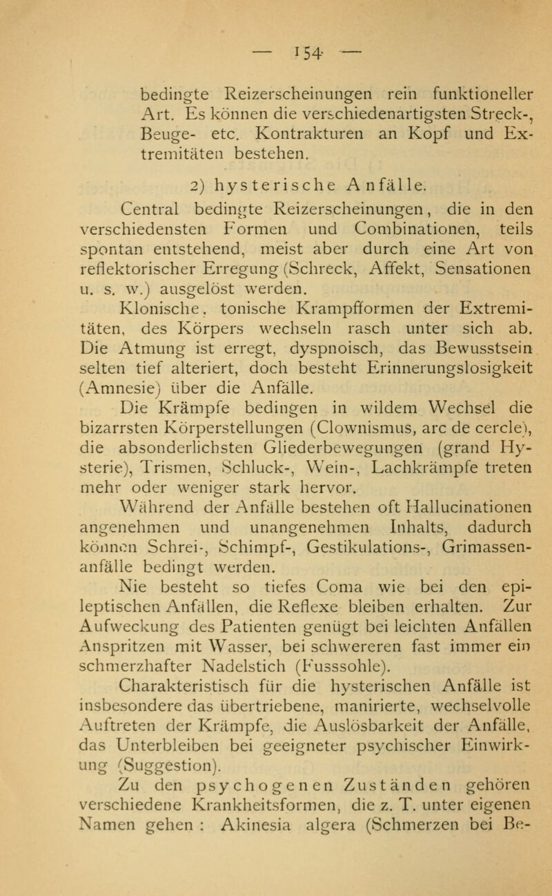 — 154- — bedingte Reizerscheinungen rein funktioneller Art. Es konnen die verschiedenartigsten Streck-, Beuge- etc. Kontrakturen an Kopf und Ex- treniitatea bestehen. 2) hysterische An fa lie. Central bedingte Reizerscheinungen, die in den verschiedensten Formen und Combinationen, teils spontan entstehend, meist aber durch eine Art von reflektorischer Erregung (Schreck, Affekt, Sensationen u. s. w.) ausgelost werden. Klonische. tonische Krampfiformen der Extremi- taten, des Korpers wech.seln rasch unter sich ab. Die Atmung ist erregt, dyspnoisch, das Bewusstsein selten tief alteriert, doch besteht Erinnerungslosigkeit (Amnesie) iiber die Anfalle. Die Krampfe bedingen in wildem Wechsel die bizarrsten Korperstellungen (Clownismus, arc de cercle), die absonderlicbsten Gliederbewegungen (grand Hy- sterie), Trismen, Schluck-, Wein-, Lachkrampfe treten mehr oder weniger stark hervor. Wiihrend der Anfalle bestehen oft Hallucinationen angenehmen und unangenehmen Inhalts, dadurch konnon Schrei-, Schimpf-, Gestikulations-, Grimassen- anfalle bedingt werden. Nie besteht so tiefes Coma wie bei den epi- leptischen Anfallen, die Reflexe bleiben erhalten. Zur Aufvveckung des Patienten geniigt bei leichten Anfallen Anspritzen mit Wasser, bei schwereren fast immer ein schmerzhafter Nadelstich (Fusssohle). Charakteristisch fiir die hysterischen Anfalle ist insbcsondere das iibertriebene, manirierte, wechselv^olle Aiiftreten der Krampfe, die Auslosbarkeit der Anfalle, das Unterbleiben bei geeigneter psychischer Einwirk- ung (Suggestion). Zu den psychogenen Zustanden gehoren verschiedene Krankheitsformen, die z. T. unter eigenen Namen gehen : Akinesia algera (Schmerzen bei Be-