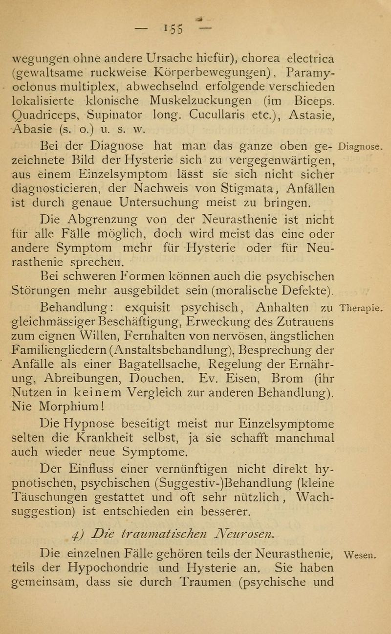 wegungen ohne andere Ursache hiefiir), chorea electrica (gewaltsame ruckweise Korperbewegungen), Paramy- oclonus multiplex, abwechselnd erfolgende verschieden lokalisierte klonische Muskelzuckungen (im Biceps. Quadriceps, Supinator long. CucuUaris etc.j, Astasia, Abasie (s. o.) u. s. w. Bei der Diagnose hat man das ganze oben ge- Diagnose, zeichnete Bild der Hysteric sich zu vergegenwartigen, aus einem Einzelsymptom liisst sie sich nicht sicher diagnosticieren, der Nachweis von Stigmata, Anfiillen ist durch genaue Untersuchung meist zu bringen. Die Abgrenzung von der Neurasthenia ist nicht fiir alle Falle moglich, doch wird meist das eine oder andere Symptom mehr fiir Hysteric oder fiir Neu- rasthenic sprechen. Bei schweren Formen konnen auch die psychischen Storungen mehr ausgebildet sein (moralische Defckte). Behandlung: exquisit psychisch, Anhalten zu Therapie. gleichmassigerBeschaftigung, Erweckung des Zutrauens zum eignen Willen, Fernhalten von nervosen, angstlichcn Familicngliedern (Anstaltsbehandlung), Besprechung der Anfalle als einer Bagatellsache, Regelung der Ernahr- ung, Abreibungen, Douchen. Ev. Eisen, Brom (ihr Nutzen in keinem Vergleich zur anderen Behandlung). Nie Morphium! Die Hypnose bescitigt meist nur Einzelsymptomc selten die Krankheit selbst, ja sie schafft manchmal auch wieder neue Symptome. Der Einfluss einer vernunftigen nicht direkt hy- pnotischen, psychischen (Suggestiv-)Behandlung (kleine Tauschungen gestattet und oft sehr niitzlich , Wach- suggestion) ist entschieden ein besserer. ^) Die traiimatischen JVetirosen. Die einzelnen Falle gehoren tells der Neurasthenic, Wesen. teils der Hypochondric und Hysteric an. Sie haben gemeinsam, dass sic durch Traumen (psychische und