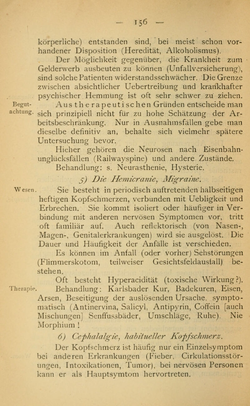 korperliche) entstanden sind, bei meist schoii vor- handener Disposition (Hereditat, Alkoholismus). Der Moglichkeit gegeniiber, die Krankheit zum Gelderwerb ausbeuten zu konnen (Unfallversicherung-), sind solche Patienten widerstandsschwacher. Die Grenze zwischen absichtlicher Uebertreibung und kranlchafter psychischer Hemmung ist oft sehr schwer zu ziehen. Begin- Aus th e rapeuti schen Griinden entscheide man achtung. gj^]-^ prinzipiell nicht fiir zu hohe Schatzung der Ar- beitsbeschrankung. Nur in Ausnahmsfallen gebe man dieselbe definitiv an, behalte sich vielmehr spatere Untersuchung bevor. Hieber gehoren die Neurosen nach Eisenbahn- unglucksfallen (Railwayspine) und andere Zustande. Behandlung: s. Neurasthenie, Hysterie. ^) Die Hemicranie^ Migraine. Wesen, Sie besteht in periodisch auftretenden halbseitigen heftigen Kopfschmerzen, vcrbunden mit Uebligkeit und Erbrechen. Sie kommt isoliert oder haufiger in Ver- bindung mit anderen nervosen Symptomen vor, tritt oft familiar auf. Auch reflektoriscli (von Nasen-, Magen-, Genitalerkrankungen) wird sie ausgelost. Die Dauer und Haufigkeit der Anfalle ist verschieden. Es konnen im Anfall (oder vorher) Sehstorungen (Flimmerskotom, teilweiser Gesichtsfeklaustall) be- stehen. Oft besteht Hyperaciditat (toxische Wirkung ?). Theiapie. Behandlung: Karlsbader Kur, Badekuren, Eisen, Arsen, Beseitigung der auslosenden Ursache, sympto- matisch (Antinervina, SaHcyl, Antipyrin, Coffein [auch Mischungen] Senffussbader, Umschlage, Ruhe). Nie Morphium ! 6) Cefhalalgie^ hahitueller Koffschmerz. Der Kopfschmerz ist haufig nur ein Einzelsymptom bei anderen Erkrankungen (Fieber, Cirkulationsstor- ungen, Intoxikationcn, Tumor), bei nervosen Personen kann er als Hauptsymtom hervortreten.
