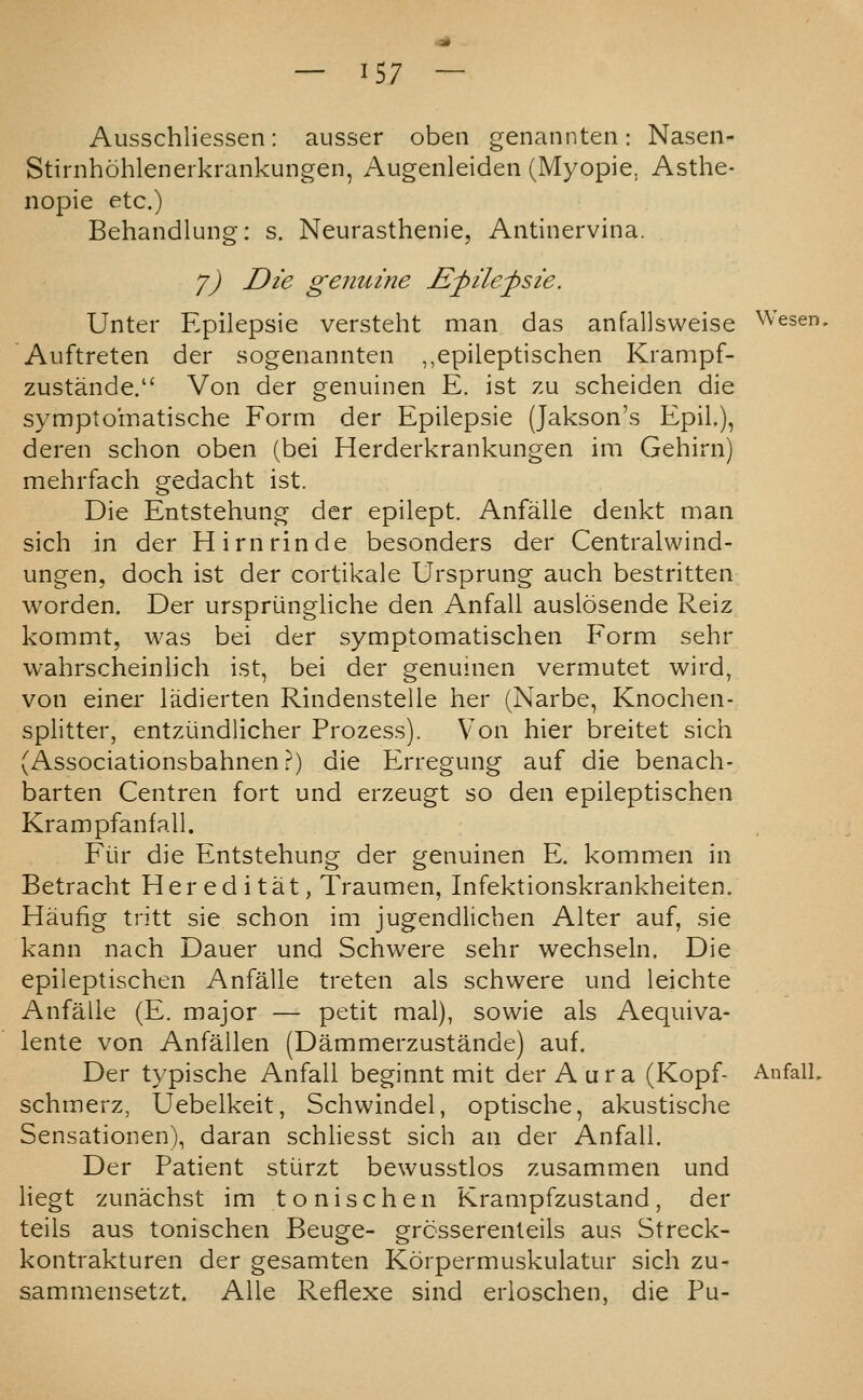 Ausschliessen: aiisser oben genannten: Naseii- Stirnhohlenerkrankungen, Augenleiden (Myopie, Asthe- nopie etc.) Behandlung: s. Neurasthenic, Antinervina. y) Die genuine £pile^sie. Unter Epilepsie versteht man das anfallsweise Wesen. Auftreten der sogenannten ,,epileptischen Krampf- zustande. Von der genuinen E. ist zu scheiden die sympto'matische Form der Epilepsie (Jakson's Epil.), deren schon oben (bei Herderkrankungen im Gehirn) mehrfach gedacht ist. Die Entstehung der epilept. Anfalle denkt man sich in der Hirnrinde besonders der Centralwind- ungen, doch ist der cortikale Ursprung auch bestritten worden. Der urspriingliche den Anfall auslosende Reiz kommt, was bei der symptomatischen Form sehr wahrscheinlich ist, bei der genuinen vermutet wird, von einer ladierten Rindenstelle her (Narbe, Knochen- splitter, entziindlicher Prozess). Von hier breitet sich (Associationsbahnen?) die Erregung auf die benach- barten Centren fort und erzeugt so den epileptischen Krampfanfall. Fur die Entstehung der genuinen E. kommen in Betracht Her ed i tat, Traumen, Infektionskrankheiten. Haufig tritt sie schon im jugendlichen Alter auf, sie kann nach Dauer und Schwere sehr wechseln. Die epileptischen Anfalle treten als schwere und leichte Anfalle (E. major — petit mal), sowie als Aequiva- lente von Anfallen (Dammerzustande) auf. Der typische Anfall beginnt mit der Aura (Kopf- AnfalL schmerz, Uebelkeit, Schwindel, optische, akustische Sensationen), daran schliesst sich an der Anfall. Der Patient stiirzt bewusstlos zusammen und liegt zunachst im tonischen Krampfzustand, der teils aus tonischen Beuge- grosserenteils aus Streck- kontrakturen der gesamten Korpermuskulatur sich zu- sammensetzt. AUe Reflexe sind erioschen, die Pu-