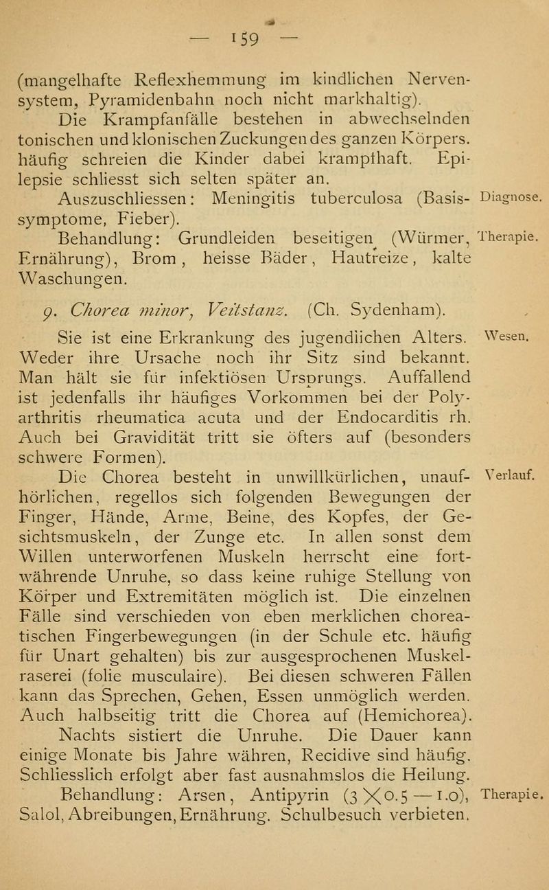 (mangelhafte Reflexhemmung im kiiidlichen Nerven- system, Pyramidenbahn noch nicht markhaltig). Die Krampfanfalle bestehen in abwech.selnden tonischen undklonischenZuckungendes ganzen Korpers. haufig schreien die Kinder dabei kramplhaft. Epi- lepsie schliesst sich selten spater an. Auszuschliessen: Meningitis tuberculosa (Basis- symptome, Fieber). Behandking: Grundleiden beseitigen (Wiirmer, Theiapie. Ernahrung), Brom , heisse Bader, Hautreize, kalte Waschungen. g. Chorea minor, V^eitstanz. (Ch. Sydenham). Sie ist eine Erkrankung des jugendiichen Alters. Weder ihre Ursache noch ihr Sitz sind bekannt. Man halt sie fur infektiosen Ursorunes. Auffallend Wesen, Sie ist jedenfalis ihr haufiges arthritis rheumatica acuts Auch bei Graviditat schwere Form en). Die Chorea besteht horlichen, regellos Finger, Hande, Arme sichtsmuskeln, der Willen unterworfenen Vorkommen bei der Poly- und der Endocarditis rh. tritt sie ofters auf (besonders in unwillkiirlichen, sich folgenden Beine Bewegungen der Zunge unauf- der des Kopfes, der Ge- etc. In alien sonst dem Muskeln herrscht eine fort- wahrende Unruhe, so dass keine ruhige Stellung von Koi'per und Extremitaten moglich ist. Die einzelnen Falle sind verschieden von eben merklichen chorea- tischen Fingerbewegungen (in der Schule etc. haufig fiir Unart gehalten) bis zur ausgesprochenen Muskel- raserei (folic musculaire). Bei diesen schweren Fallen kann das Sprechen, Gehen, Essen unmoglich werden. Auch halbseitig tritt die Chorea auf (Hemichorea). Nachts sistiert die Unruhe. Die Dauer kann einige Monate bis Jahre wahren, Recidive sind haufig. Schliesslich erfolgt aber fast ausnahmslos die Heilung. Behandlung: Arsen, Antipyrin (sX^-S — ^-o)' Salol,Abreibungen, Ernahrung. Schulbesuch verbieten. Veiiauf.