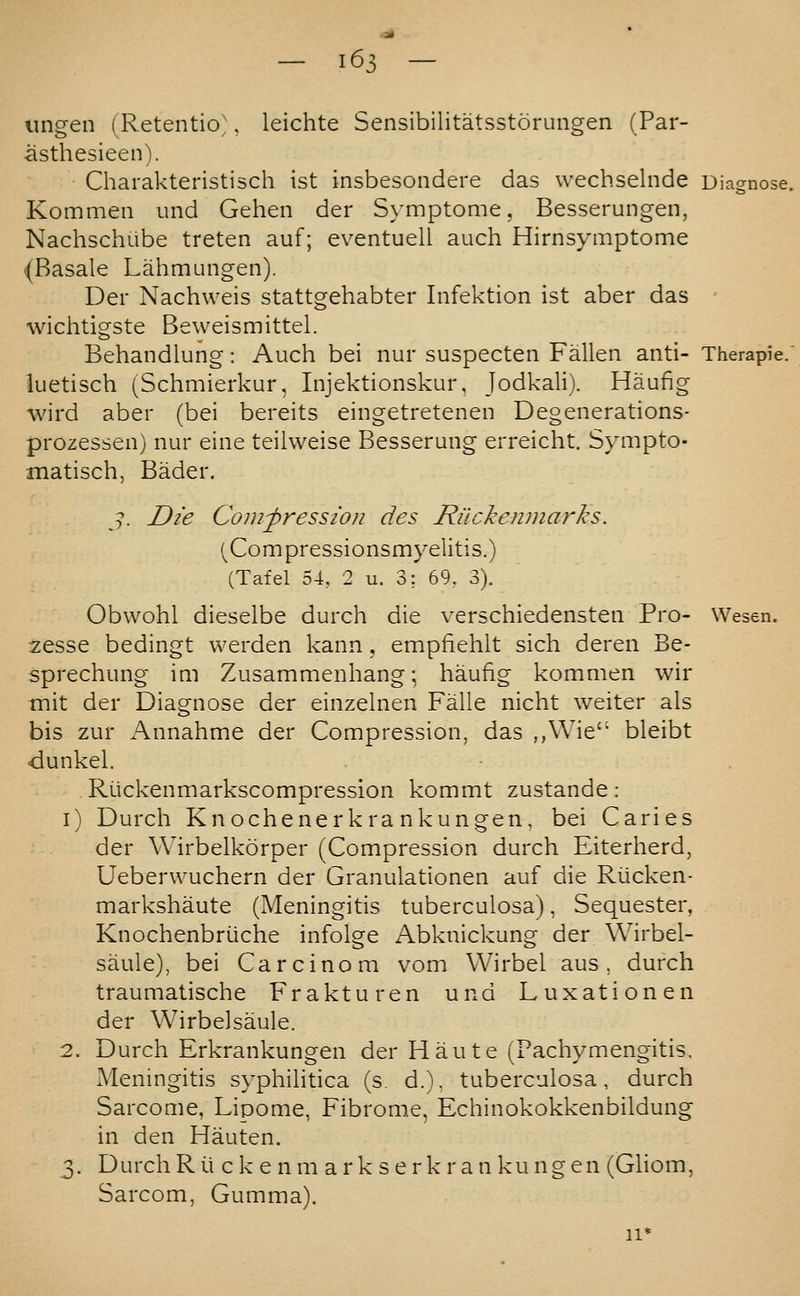 imgen (Retentio', leichte Sensibilitatsstorungen (Par- asthesieen). Charakteristisch ist insbesondere das wechselnde Diagnose. Kommen und Gehen der Symptome, Besserungen, Nachschube treten auf; eventuell auch Hirnsymptome (Basale Lahmungen). Der Nachweis stattgehabter Infektion ist aber das • wichtigste Beweismittel. Behandlung: Auch bei nur suspecten Fallen anti- Therapie. luetisch (Schmierkur, Injektionskur, Jodkali). Haufig wird aber (bei bereits eingetretenen Degenerations- prozessen) nur eine teilweise Besserung erreicht. Sympto- matisch, Bader. J. Die Coiufression des Rilckenmarks. (^Compressionsmyelitis.) (Tafel 54, 2 u. 3; 69, 3). Obwohl dieselbe durch die verschiedensten Pro- Wesen. zesse bedingt werden kann . empfiehlt sich deren Be- sprechung im Zusammenhang; haufig kommen wir mit der Diagnose der einzelnen Falle nicht weiter als bis zur Annahme der Compression, das ,,Wie bleibt dunkel. Ruckenmarkscompression kommt zustande: i) Durch Knochenerkra nkungen, bei Caries der Wirbelkorper (Compression durch Eiterherd, Ueberwuchern der Granulationen auf die Riicken- markshaute (Meningitis tuberculosa), Sequester, Knochenbriiche infolge Abknickung der Wirbel- saule), bei Carcinom vom Wirbel aus , durch traumatische Frakturen und Luxation en der Wirbelsaule. 2. Durch Erkrankungen der H au te (Pachymengitis, Meningitis syphilitica (s. d.), tuberculosa, durch Sarcome, Lipome, Fibrome, Echinokokkenbildung in den Hauten. 3. Durch R i.i c k e n m a r k s e r k r a n ku ng en (Gliom, Sarcom, Gumma). 11*