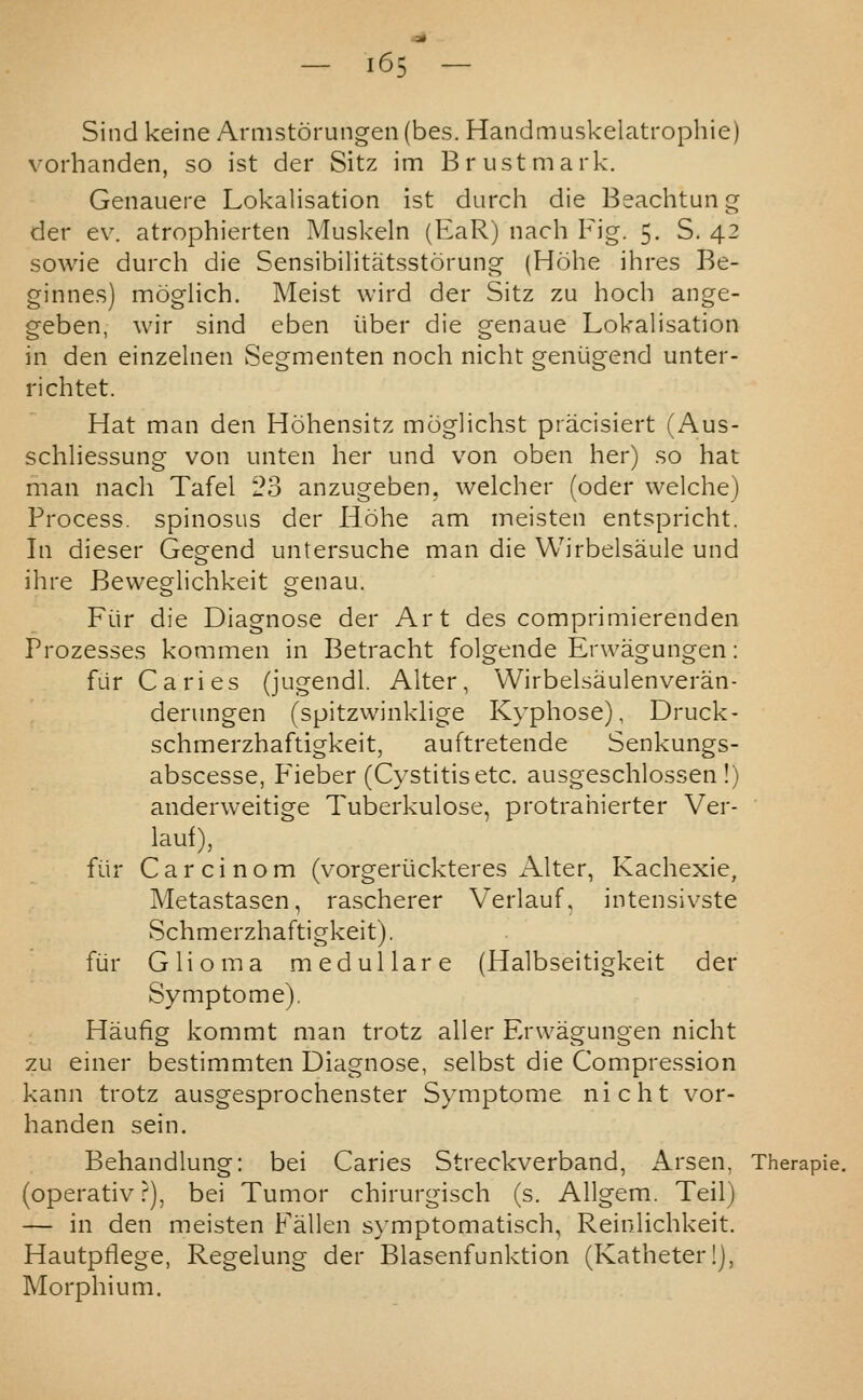 Sind keine Armstorungen (bes. Handmuskelatrophie) vorhanden, so ist der Sitz im B rust mark. Genauere Lokalisation ist durch die Beachtung der ev. atrophierten Muskeln (EaR) nach Fig. 5. S. 42 sowie durch die Sensibilitatsstorung (Hohe ihres Be- ginnes) moglich. Meist wird der Sitz zu hoch ange- geben, wir sind eben iiber die genaue Lokalisation in den einzelnen Segmenten noch nicht geniigend unter- richtet. Hat man den Hohensitz moglichst pracisiert (Aus- schliessung von unten her und von oben her) so hat man nach Tafel 23 anzugeben, welcher (oder welche) Process, spinosus der liohe am meisten entspricht. In dieser Gegend untersuche man die VVirbelsaule und ihre Bevveglichkeit genau. Fiir die Diagnose der Art des comprimierenden Prozesses kommen in Betracht folgende Erwagungen: fiir Caries (jugendl. Alter, Wirbelsaulenveran- derungen (spitzwinkhge Kyphose), Druck- schmerzhaftigkeit, auftretende Senkungs- abscesse, Fieber (Cystitis etc. ausgeschlossen !) anderweitige Tuberkulose, protrahierter Ver- ■ lauf), fiir Carcinom (vorgeriickteres Alter, Kachexie, Metastasen, rascherer Verlauf, intensivste Schmerzhaftigkeit). fiir Glioma medulla re (Halbseitigkeit der Symptome). Haufig kommt man trotz aller Erwagungen nicht zu einer bestimmten Diagnose, selbst die Compression kann trotz ausgesprochenster Symptome nicht vor- handen sein. Behandlung: bei Caries Streckverband, Arsen, Therapie. (operativ ?), bei Tumor chirurgisch (s. Allgem. Teil) — in den meisten Fallen symptomatisch, Reinlichkeit. Hautpflege, Regelung der Blasenfunktion (Katheterlj, Morphium.