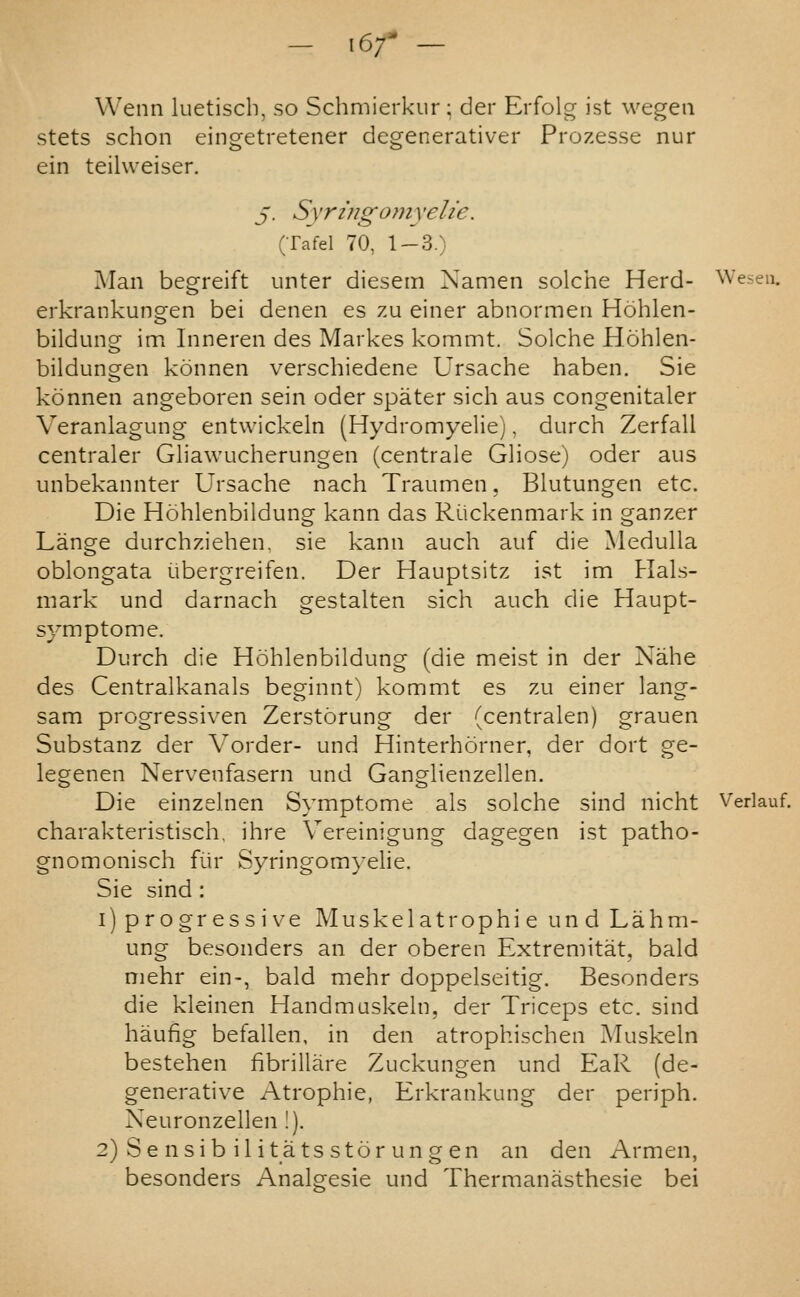 — \6f — Wenn luetiscb, so Schmierkur ; cler Erfolg ist wegeii stets schon eingetretener degenerative! Prozesse nur ein teilweiser. J. Syring077iyelie. (Tafel 70, 1-3.) Man begreift unter diesein Namen solche Herd- Wesen. erkrankungen bei denen es zu einer abnormeii Hohlen- bildung im Inneren des Markes kommt. Solche Hohlen- bildungen konneii verschiedene Ursache haben. Sie konneii angeboren sein oder spater sich aus congenitaler Veranlagung entwickeln (Hydromyelie), durch Zerfall centraler Gliawucherungen (centrale Gliose) oder aus unbekannter Ursache nach Traumen, Blutungen etc. Die Hohlenbildung kann das Riickenmark in ganzer Lange durchziehen, sie kann auch auf die Medulla oblongata i.ibergreifen. Der Hauptsitz ist im Hals- mark und darnach gestalten sich auch die Haupt- symptome. Durch die Hohlenbildung (die meist in der Xahe des Centralkanals beginnt) kommt es zu einer lang- sam progressiven Zerstorung der (centralen) grauen Substanz der Vorder- und Hinterhorner, der dort ge- legenen Nervenfasern und Ganglienzellen. Die einzelnen Symptome als solche sind nicht Verlauf. charakteristisch, ihre Vereinigung dagegen ist patho- gnomonisch fiir Syringom}'elie. Sie sind : 1) p r 0 gr e s s i \'e M us k e 1 a t r o p h i e u n d La h m- ung besonders an der oberen Extremitat, bald mehr ein-, bald mehr doppelseitig. Besonders die kleinen Handmaskeln, der Triceps etc. sind haufig befallen, in den atrophischen Muskeln bestehen fibrillare Zuckungen und EaR (de- generative Atrophic, Erkrankung der periph. Neuronzellen !). 2) S e n s i b i 1 i t a t s s 16 r u n g e n an den Armen, besonders Analgesic und Thermanasthesie bei