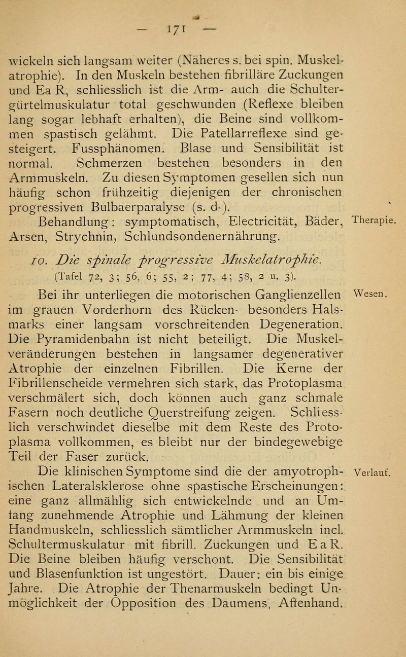 - I/I — wickelii sich langsam weiter (Naheres s. bei spin. Muskel- atrophie). In den Muskeln bestehen fibrillare Zuckungen und Ea R, schliesslich ist die Arm- audi die Schulter- giirtelmuskulatur total geschwunden (Reflexe bleiben lang sogar lebhaft erhalten), die Beine sind voUkom- men spastisch gelahmt. Die Patellarreflexe sind ge- steigert. Fussphanomen. Blase und Sensibilitat ist normal. Schmerzen bestehen besonders in den Armmuskeln. Zu diesen Symptomen gesellen sich nun haufig schon friihzeitig diejenigen der chronischen progressiven Bulbaerparalyse (s. d-). Behandlung: symptomatisch, Electricitat, Bader, Therapie. Arsen, Strychnin^ Schlundsondenernahrung. 10. Die spin ale progressive Muskelatrofhie. (Tafel 72, 3; 56, 6; 55, 2; 77, 4; 58, 2 u. 3). Bei ihr unterliegen die motorischen Ganglienzellen Wesen. im grauen Vorderhorn des Riicken- besonders Hals- marks einer langsam vorschreitenden Degeneration. Die Pyramidenbahn ist nicht beteiligt. Die Muskel- veranderungen bestehen in langsamer degenerativer Atrophie der einzelnen Fibrillen. Die Kerne der Fibrillenscheide vermehren sich stark, das Protoplasma verschmalert sich, doch konnen auch ganz schmale Fasern noch deutliche Querstreifung zeigen. Schliess- lich verschwindet dieselbe mit dem Reste des Proto- plasma voUkommen, es bleibt nur der bindegewebige Teil der Faser zuriick. Die klinischen Symptome sind die der amyotroph- Verlauf. ischen Lateralsklerose ohne spastische Erscheinungen: eine ganz allmahhg sich entwickelnde und an Um- fang zunehmende Atrophie und Lahmung der kleinen Handmuskeln, schliesslich samtlicher Armmuskeln incl. Schultermuskulatur mit hbrill. Zuckungen und EaR. Die Beine bleiben haufig verschont. Die Sensibilitat und Blasenfunktion ist ungestort. Dauer: ein bis einige Jahre. Die Atrophie der Thenarmuskeln bedingt Un- moglichkeit der Opposition des Daumens, Afienhand.